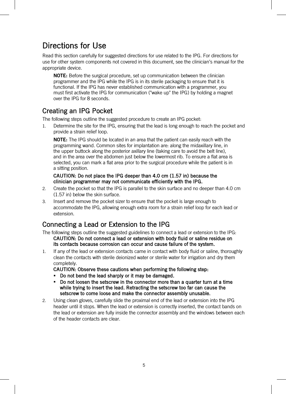  5   Directions for Use Read this section carefully for suggested directions for use related to the IPG. For directions for use for other system components not covered in this document, see the clinician’s manual for the appropriate device. NOTE: Before the surgical procedure, set up communication between the clinician programmer and the IPG while the IPG is in its sterile packaging to ensure that it is functional. If the IPG has never established communication with a programmer, you must first activate the IPG for communication (&quot;wake up&quot; the IPG) by holding a magnet over the IPG for 8 seconds. Creating an IPG Pocket The following steps outline the suggested procedure to create an IPG pocket: 1. Determine the site for the IPG, ensuring that the lead is long enough to reach the pocket and provide a strain relief loop. NOTE: The IPG should be located in an area that the patient can easily reach with the programming wand. Common sites for implantation are: along the midaxillary line, in the upper buttock along the posterior axillary line (taking care to avoid the belt line), and in the area over the abdomen just below the lowermost rib. To ensure a flat area is selected, you can mark a flat area prior to the surgical procedure while the patient is in a sitting position. CAUTION: Do not place the IPG deeper than 4.0 cm (1.57 in) because the clinician programmer may not communicate efficiently with the IPG. 2. Create the pocket so that the IPG is parallel to the skin surface and no deeper than 4.0 cm (1.57 in) below the skin surface. 3. Insert and remove the pocket sizer to ensure that the pocket is large enough to accommodate the IPG, allowing enough extra room for a strain relief loop for each lead or extension. Connecting a Lead or Extension to the IPG The following steps outline the suggested guidelines to connect a lead or extension to the IPG: CAUTION: Do not connect a lead or extension with body fluid or saline residue on its contacts because corrosion can occur and cause failure of the system. 1. If any of the lead or extension contacts came in contact with body fluid or saline, thoroughly clean the contacts with sterile deionized water or sterile water for irrigation and dry them completely. CAUTION: Observe these cautions when performing the following step:  Do not bend the lead sharply or it may be damaged.  Do not loosen the setscrew in the connector more than a quarter turn at a time while trying to insert the lead. Retracting the setscrew too far can cause the setscrew to come loose and make the connector assembly unusable. 2. Using clean gloves, carefully slide the proximal end of the lead or extension into the IPG header until it stops. When the lead or extension is correctly inserted, the contact bands on the lead or extension are fully inside the connector assembly and the windows between each of the header contacts are clear. 