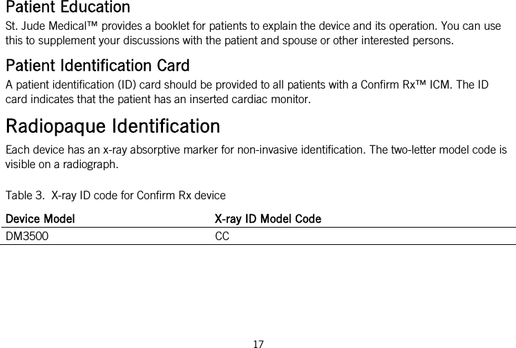  Patient Education St. Jude Medical™ provides a booklet for patients to explain the device and its operation. You can use this to supplement your discussions with the patient and spouse or other interested persons. Patient Identification Card A patient identification (ID) card should be provided to all patients with a Confirm Rx™ ICM. The ID card indicates that the patient has an inserted cardiac monitor. Radiopaque Identification Each device has an x-ray absorptive marker for non-invasive identification. The two-letter model code is visible on a radiograph. Table 3.  X-ray ID code for Confirm Rx device Device Model X-ray ID Model Code DM3500 CC  17   