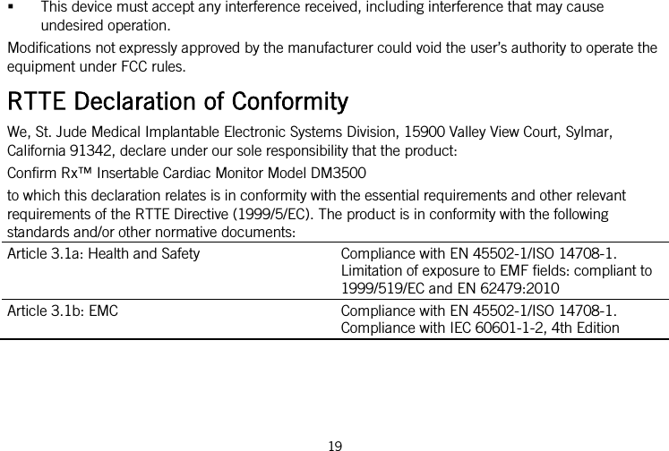   This device must accept any interference received, including interference that may cause undesired operation. Modifications not expressly approved by the manufacturer could void the user’s authority to operate the equipment under FCC rules. RTTE Declaration of Conformity We, St. Jude Medical Implantable Electronic Systems Division, 15900 Valley View Court, Sylmar, California 91342, declare under our sole responsibility that the product: Confirm Rx™ Insertable Cardiac Monitor Model DM3500 to which this declaration relates is in conformity with the essential requirements and other relevant requirements of the RTTE Directive (1999/5/EC). The product is in conformity with the following standards and/or other normative documents: Article 3.1a: Health and Safety Compliance with EN 45502-1/ISO 14708-1. Limitation of exposure to EMF fields: compliant to 1999/519/EC and EN 62479:2010 Article 3.1b: EMC Compliance with EN 45502-1/ISO 14708-1. Compliance with IEC 60601-1-2, 4th Edition 19   