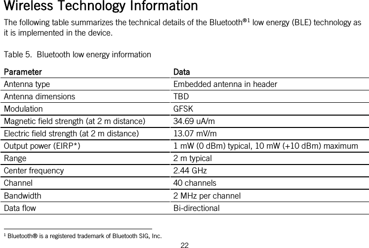  Wireless Technology Information The following table summarizes the technical details of the Bluetooth®1 low energy (BLE) technology as it is implemented in the device. Table 5.  Bluetooth low energy information Parameter Data Antenna type Embedded antenna in header Antenna dimensions TBD Modulation GFSK Magnetic field strength (at 2 m distance) 34.69 uA/m Electric field strength (at 2 m distance) 13.07 mV/m Output power (EIRP*) 1 mW (0 dBm) typical, 10 mW (+10 dBm) maximum Range  2 m typical Center frequency 2.44 GHz Channel 40 channels Bandwidth  2 MHz per channel Data flow Bi-directional 1 Bluetooth® is a registered trademark of Bluetooth SIG, Inc. 22                                                                    