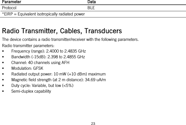  Parameter Data Protocol BLE *EIRP = Equivalent isotropically radiated power  Radio Transmitter, Cables, Transducers The device contains a radio transmitter/receiver with the following parameters. Radio transmitter parameters:  Frequency (range): 2.4000 to 2.4835 GHz  Bandwidth (-15dB): 2.398 to 2.4855 GHz  Channel: 40 channels using AFH  Modulation: GFSK  Radiated output power: 10 mW (+10 dBm) maximum  Magnetic field strength (at 2 m distance): 34.69 uA/m  Duty cycle: Variable, but low (&lt;5%)  Semi-duplex capability 23   