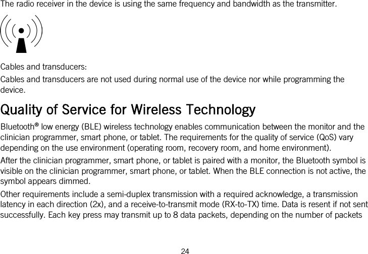  The radio receiver in the device is using the same frequency and bandwidth as the transmitter.  Cables and transducers: Cables and transducers are not used during normal use of the device nor while programming the device. Quality of Service for Wireless Technology Bluetooth® low energy (BLE) wireless technology enables communication between the monitor and the clinician programmer, smart phone, or tablet. The requirements for the quality of service (QoS) vary depending on the use environment (operating room, recovery room, and home environment). After the clinician programmer, smart phone, or tablet is paired with a monitor, the Bluetooth symbol is visible on the clinician programmer, smart phone, or tablet. When the BLE connection is not active, the symbol appears dimmed. Other requirements include a semi-duplex transmission with a required acknowledge, a transmission latency in each direction (2x), and a receive-to-transmit mode (RX-to-TX) time. Data is resent if not sent successfully. Each key press may transmit up to 8 data packets, depending on the number of packets 24   
