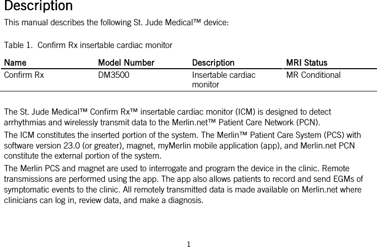  Description This manual describes the following St. Jude Medical™ device: Table 1.  Confirm Rx insertable cardiac monitor Name Model Number Description MRI Status Confirm Rx DM3500 Insertable cardiac monitor MR Conditional  The St. Jude Medical™ Confirm Rx™ insertable cardiac monitor (ICM) is designed to detect arrhythmias and wirelessly transmit data to the Merlin.net™ Patient Care Network (PCN). The ICM constitutes the inserted portion of the system. The Merlin™ Patient Care System (PCS) with software version 23.0 (or greater), magnet, myMerlin mobile application (app), and Merlin.net PCN constitute the external portion of the system. The Merlin PCS and magnet are used to interrogate and program the device in the clinic. Remote transmissions are performed using the app. The app also allows patients to record and send EGMs of symptomatic events to the clinic. All remotely transmitted data is made available on Merlin.net where clinicians can log in, review data, and make a diagnosis. 1   