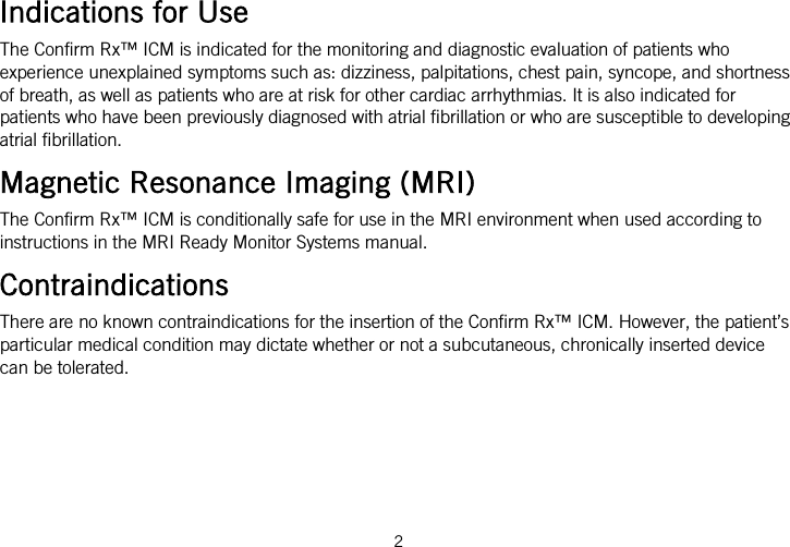  Indications for Use The Confirm Rx™ ICM is indicated for the monitoring and diagnostic evaluation of patients who experience unexplained symptoms such as: dizziness, palpitations, chest pain, syncope, and shortness of breath, as well as patients who are at risk for other cardiac arrhythmias. It is also indicated for patients who have been previously diagnosed with atrial fibrillation or who are susceptible to developing atrial fibrillation. Magnetic Resonance Imaging (MRI) The Confirm Rx™ ICM is conditionally safe for use in the MRI environment when used according to instructions in the MRI Ready Monitor Systems manual. Contraindications There are no known contraindications for the insertion of the Confirm Rx™ ICM. However, the patient’s particular medical condition may dictate whether or not a subcutaneous, chronically inserted device can be tolerated. 2   