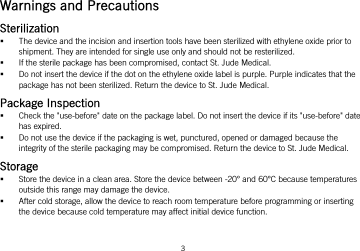  Warnings and Precautions Sterilization  The device and the incision and insertion tools have been sterilized with ethylene oxide prior to shipment. They are intended for single use only and should not be resterilized.  If the sterile package has been compromised, contact St. Jude Medical.  Do not insert the device if the dot on the ethylene oxide label is purple. Purple indicates that the package has not been sterilized. Return the device to St. Jude Medical. Package Inspection  Check the &quot;use-before&quot; date on the package label. Do not insert the device if its &quot;use-before&quot; date has expired.  Do not use the device if the packaging is wet, punctured, opened or damaged because the integrity of the sterile packaging may be compromised. Return the device to St. Jude Medical. Storage  Store the device in a clean area. Store the device between -20° and 60°C because temperatures outside this range may damage the device.  After cold storage, allow the device to reach room temperature before programming or inserting the device because cold temperature may affect initial device function. 3   