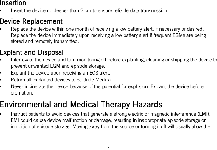  Insertion  Insert the device no deeper than 2 cm to ensure reliable data transmission. Device Replacement  Replace the device within one month of receiving a low battery alert, if necessary or desired. Replace the device immediately upon receiving a low battery alert if frequent EGMs are being stored and remotely transmitted. Explant and Disposal  Interrogate the device and turn monitoring off before explanting, cleaning or shipping the device to prevent unwanted EGM and episode storage.  Explant the device upon receiving an EOS alert.  Return all explanted devices to St. Jude Medical.  Never incinerate the device because of the potential for explosion. Explant the device before cremation. Environmental and Medical Therapy Hazards  Instruct patients to avoid devices that generate a strong electric or magnetic interference (EMI). EMI could cause device malfunction or damage, resulting in inappropriate episode storage or inhibition of episode storage. Moving away from the source or turning it off will usually allow the 4   