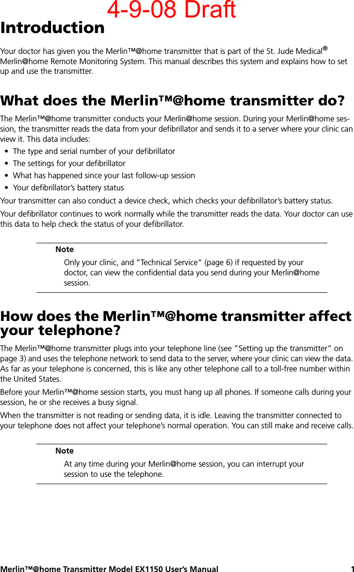 Merlin™@home Transmitter Model EX1150 User’s Manual 1IntroductionYour doctor has given you the Merlin™@home transmitter that is part of the St. Jude Medical® Merlin@home Remote Monitoring System. This manual describes this system and explains how to set up and use the transmitter.What does the Merlin™@home transmitter do?The Merlin™@home transmitter conducts your Merlin@home session. During your Merlin@home ses-sion, the transmitter reads the data from your defibrillator and sends it to a server where your clinic can view it. This data includes:• The type and serial number of your defibrillator• The settings for your defibrillator• What has happened since your last follow-up session• Your defibrillator’s battery statusYour transmitter can also conduct a device check, which checks your defibrillator’s battery status. Your defibrillator continues to work normally while the transmitter reads the data. Your doctor can use this data to help check the status of your defibrillator.How does the Merlin™@home transmitter affect your telephone?The Merlin™@home transmitter plugs into your telephone line (see ”Setting up the transmitter” on page 3) and uses the telephone network to send data to the server, where your clinic can view the data. As far as your telephone is concerned, this is like any other telephone call to a toll-free number within the United States.Before your Merlin™@home session starts, you must hang up all phones. If someone calls during your session, he or she receives a busy signal.When the transmitter is not reading or sending data, it is idle. Leaving the transmitter connected to your telephone does not affect your telephone’s normal operation. You can still make and receive calls.NoteOnly your clinic, and ”Technical Service” (page 6) if requested by your doctor, can view the confidential data you send during your Merlin@home session.NoteAt any time during your Merlin@home session, you can interrupt your session to use the telephone.4-9-08 Draft