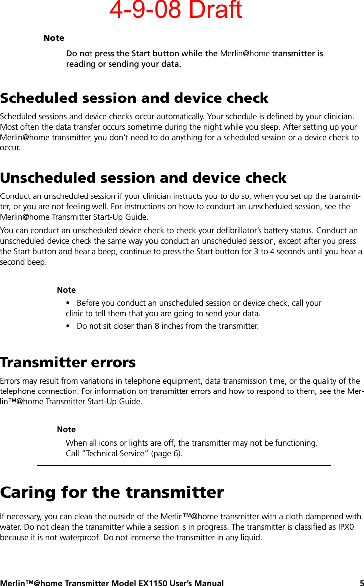 Merlin™@home Transmitter Model EX1150 User’s Manual 5Scheduled session and device checkScheduled sessions and device checks occur automatically. Your schedule is defined by your clinician. Most often the data transfer occurs sometime during the night while you sleep. After setting up your Merlin@home transmitter, you don’t need to do anything for a scheduled session or a device check to occur.Unscheduled session and device checkConduct an unscheduled session if your clinician instructs you to do so, when you set up the transmit-ter, or you are not feeling well. For instructions on how to conduct an unscheduled session, see the Merlin@home Transmitter Start-Up Guide.You can conduct an unscheduled device check to check your defibrillator’s battery status. Conduct an unscheduled device check the same way you conduct an unscheduled session, except after you press the Start button and hear a beep, continue to press the Start button for 3 to 4 seconds until you hear a second beep.Transmitter errorsErrors may result from variations in telephone equipment, data transmission time, or the quality of the telephone connection. For information on transmitter errors and how to respond to them, see the Mer-lin™@home Transmitter Start-Up Guide.Caring for the transmitterIf necessary, you can clean the outside of the Merlin™@home transmitter with a cloth dampened with water. Do not clean the transmitter while a session is in progress. The transmitter is classified as IPX0 because it is not waterproof. Do not immerse the transmitter in any liquid.NoteDo not press the Start button while the Merlin@home transmitter is reading or sending your data.Note•   Before you conduct an unscheduled session or device check, call your clinic to tell them that you are going to send your data.•   Do not sit closer than 8 inches from the transmitter.NoteWhen all icons or lights are off, the transmitter may not be functioning. Call ”Technical Service” (page 6).4-9-08 Draft