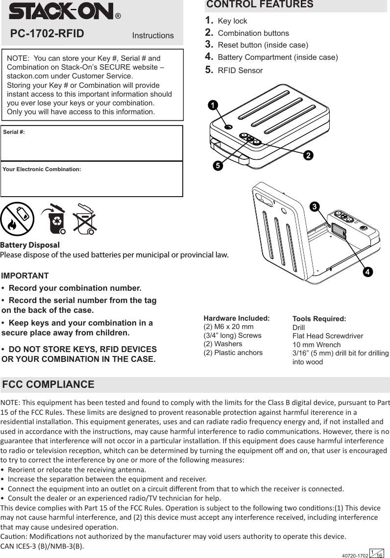 40720-1702 116InstructionsPC-1702-RFIDTools Required:  DrillFlat Head Screwdriver10 mm Wrench 3/16” (5 mm) drill bit for drilling into woodHardware Included:  (2) M6 x 20 mm (3/4” long) Screws(2) Washers(2) Plastic anchors ®Your Electronic Combination:Serial #:IMPORTANTNOTE:  You can store your Key #, Serial # and Combination on Stack-On’s SECURE website – stackon.com under Customer Service.Storing your Key # or Combination will provide instant access to this important information should you ever lose your keys or your combination.  Only you will have access to this information.•  Record the serial number from the tag on the back of the case.•  Record your combination number.•  Keep keys and your combination in a secure place away from children.•  DO NOT STORE KEYS, RFID DEVICES OR YOUR COMBINATION IN THE CASE.CONTROL FEATURES1.  Key lock2.  Combination buttons3.  Reset button (inside case)4.  Battery Compartment (inside case)5.  RFID Sensor 5REMOVE  KEY FCC COMPLIANCENOTE: This equipment has been tested and found to comply with the limits for the Class B digital device, pursuant to Part 15 of the FCC Rules. These limits are designed to provent reasonable protecon against harmful itererence in a residenal installaon. This equipment generates, uses and can radiate radio frequency energy and, if not installed and used in accordance with the instrucons, may cause harmful interference to radio communicaons. However, there is no guarantee that interference will not occor in a parcular installaon. If this equipment does cause harmful interference to radio or television recepon, whitch can be determined by turning the equipment oﬀ and on, that user is encouraged to try to correct the interference by one or more of the following measures:•  Reorient or relocate the receiving antenna.•  Increase the separaon between the equipment and receiver.•  Connect the equipment into an outlet on a circuit diﬀerent from that to which the receiver is connected.•  Consult the dealer or an experienced radio/TV technician for help.This device complies with Part 15 of the FCC Rules. Operaon is subject to the following two condions:(1) This device may not cause harmful interference, and (2) this device must accept any interference received, including interference that may cause undesired operaon.Cauon: Modiﬁcaons not authorized by the manufacturer may void users authority to operate this device.CAN ICES-3 (B)/NMB-3(B).Battery Disposal Please dispose of the used batteries per municipal or provincial law.