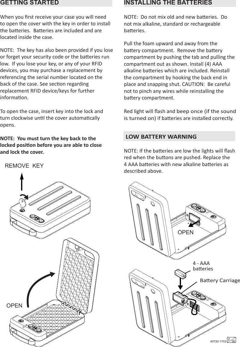 Tools Required:  DrillFlat Head Screwdriver10 mm Wrench 3/16” (5 mm) drill bit for drilling into woodGETTING STARTED INSTALLING THE BATTERIESWhen you ﬁrst receive your case you will need to open the cover with the key in order to install the baeries.  Baeries are included and are located inside the case.Pull the foam upward and away from the baery compartment.  Remove the baery compartment by pushing the tab and pulling the compartment out as shown. Install (4) AAA alkaline baeries which are included. Reinstall the compartment by hooking the back end in place and snapping shut. CAUTION:  Be careful not to pinch any wires while reinstalling the baery compartment.Red light will ﬂash and beep once (if the sound is turned on) if baeries are installed correctly.NOTE: If the baeries are low the lights will ﬂash red when the buons are pushed. Replace the 4 AAA baeries with new alkaline baeries as described above. NOTE:  The key has also been provided if you lose or forget your security code or the baeries run low.  If you lose your key, or any of your RFID devices, you may purchase a replacement by referencing the serial number located on the back of the case. See secon regarding replacement RFID device/keys for further informaon.To open the case, insert key into the lock and turn clockwise unl the cover automacally opens.  NOTE:  You must turn the key back to the locked posion before you are able to close and lock the cover.NOTE:  Do not mix old and new baeries.  Do not mix alkaline, standard or rechargeable baeries.OPENOPENBaery Carriage4 - AAA baeriesREMOVE  KEY 40720-1702 216  LOW BATTERY WARNING