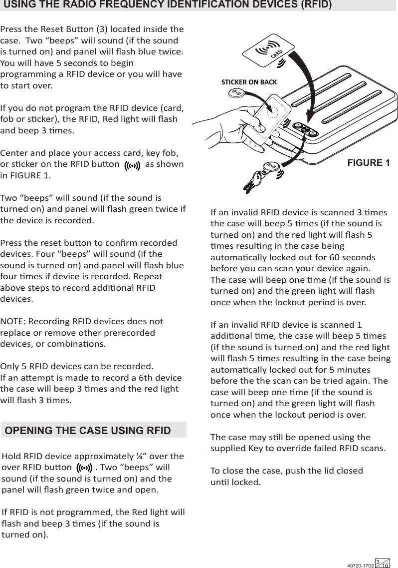 Hold RFID device approximately ¼” over the over RFID buon          . Two “beeps” will sound (if the sound is turned on) and the panel will ﬂash green twice and open.If RFID is not programmed, the Red light will ﬂash and beep 3 mes (if the sound is turned on).Baery Carriage4 - AAA baeriesUSING THE RADIO FREQUENCY IDENTIFICATION DEVICES (RFID) Press the Reset Buon (3) located inside the case.  Two “beeps” will sound (if the sound is turned on) and panel will ﬂash blue twice.  You will have 5 seconds to begin programming a RFID device or you will have to start over.If you do not program the RFID device (card, fob or scker), the RFID, Red light will ﬂash and beep 3 mes.Center and place your access card, key fob, or scker on the RFID buon           as shown in FIGURE 1.Two “beeps” will sound (if the sound is turned on) and panel will ﬂash green twice if the device is recorded. Press the reset buon to conﬁrm recorded devices. Four “beeps” will sound (if the sound is turned on) and panel will ﬂash blue four mes if device is recorded. Repeat above steps to record addional RFID devices. NOTE: Recording RFID devices does not replace or remove other prerecorded devices, or combinaons.Only 5 RFID devices can be recorded.If an aempt is made to record a 6th device the case will beep 3 mes and the red light will ﬂash 3 mes.OPENING THE CASE USING RFIDIf an invalid RFID device is scanned 3 mes the case will beep 5 mes (if the sound is turned on) and the red light will ﬂash 5 mes resulng in the case being automacally locked out for 60 seconds before you can scan your device again.  The case will beep one me (if the sound is turned on) and the green light will ﬂash once when the lockout period is over.If an invalid RFID device is scanned 1 addional me, the case will beep 5 mes (if the sound is turned on) and the red light will ﬂash 5 mes resulng in the case being automacally locked out for 5 minutes before the the scan can be tried again. The case will beep one me (if the sound is turned on) and the green light will ﬂash once when the lockout period is over. The case may sll be opened using thesupplied Key to override failed RFID scans.To close the case, push the lid closed unl locked.FIGURE 1CARDSTICKER ON BACK 40720-1702 316