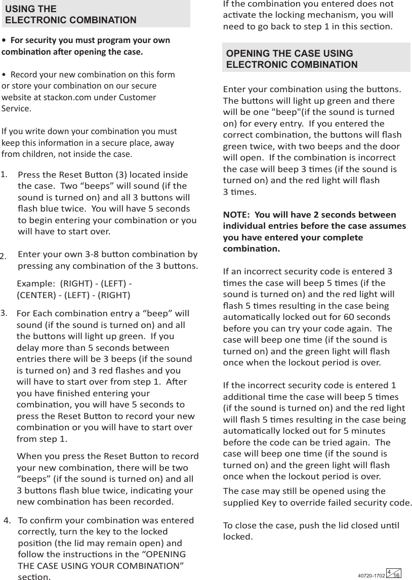 •  For security you must program your own combinaon aer opening the case.  •  Record your new combinaon on this form or store your combinaon on our secure website at stackon.com under Customer Service. If you write down your combinaon you must keep this informaon in a secure place, away from children, not inside the case.USING THEELECTRONIC COMBINATIONEnter your combinaon using the buons.  The buons will light up green and there will be one &quot;beep&quot;(if the sound is turned on) for every entry.  If you entered the correct combinaon, the buons will ﬂash green twice, with two beeps and the door will open.  If the combinaon is incorrect the case will beep 3 mes (if the sound is turned on) and the red light will ﬂash 3 mes.  NOTE:  You will have 2 seconds between individual entries before the case assumes you have entered your complete combinaon.If an incorrect security code is entered 3 mes the case will beep 5 mes (if the sound is turned on) and the red light will ﬂash 5 mes resulng in the case being automacally locked out for 60 seconds before you can try your code again.  The case will beep one me (if the sound is turned on) and the green light will ﬂash once when the lockout period is over.If the incorrect security code is entered 1 addional me the case will beep 5 mes (if the sound is turned on) and the red light will ﬂash 5 mes resulng in the case being automacally locked out for 5 minutes before the code can be tried again.  The case will beep one me (if the sound is turned on) and the green light will ﬂash once when the lockout period is over.The case may sll be opened using thesupplied Key to override failed security code.To close the case, push the lid closed unl locked.OPENING THE CASE USING ELECTRONIC COMBINATION1.2.3.Example:  (RIGHT) - (LEFT) - (CENTER) - (LEFT) - (RIGHT)Press the Reset Buon (3) located inside the case.  Two “beeps” will sound (if the sound is turned on) and all 3 buons will ﬂash blue twice.  You will have 5 seconds to begin entering your combinaon or you will have to start over.Enter your own 3-8 buon combinaon by pressing any combinaon of the 3 buons.  For Each combinaon entry a “beep” will sound (if the sound is turned on) and all the buons will light up green.  If you delay more than 5 seconds between entries there will be 3 beeps (if the sound is turned on) and 3 red ﬂashes and you will have to start over from step 1.  Aer you have ﬁnished entering your combinaon, you will have 5 seconds to press the Reset Buon to record your new combinaon or you will have to start over from step 1.When you press the Reset Buon to record your new combinaon, there will be two “beeps” (if the sound is turned on) and all 3 buons ﬂash blue twice, indicang your new combinaon has been recorded.If the combinaon you entered does not acvate the locking mechanism, you will need to go back to step 1 in this secon.To conﬁrm your combinaon was entered correctly, turn the key to the locked posion (the lid may remain open) and follow the instrucons in the “OPENING THE CASE USING YOUR COMBINATION” secon.4.40720-1702 416