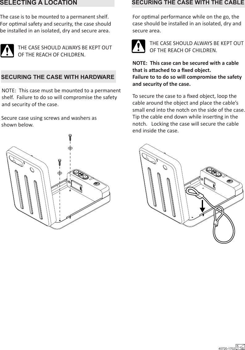 SECURING THE CASE WITH THE CABLEFor opmal performance while on the go, the case should be installed in an isolated, dry and secure area.NOTE:  This case can be secured with a cable that is aached to a ﬁxed object.  Failure to to do so will compromise the safety and security of the case.To secure the case to a ﬁxed object, loop the cable around the object and place the cable’s small end into the notch on the side of the case.  Tip the cable end down while inserng in the notch.   Locking the case will secure the cable end inside the case.THE CASE SHOULD ALWAYS BE KEPT OUT OF THE REACH OF CHILDREN.SECURING THE CASE WITH HARDWARESecure case using screws and washers as shown below. NOTE:  This case must be mounted to a permanent shelf.  Failure to do so will compromise the safety and security of the case.SELECTING A LOCATIONThe case is to be mounted to a permanent shelf. For opmal safety and security, the case should be installed in an isolated, dry and secure area.THE CASE SHOULD ALWAYS BE KEPT OUT OF THE REACH OF CHILDREN.40720-1702 516