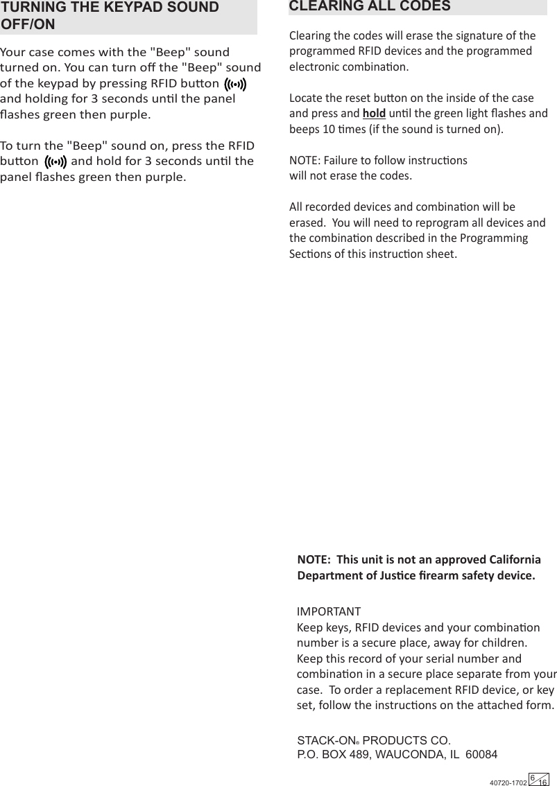 TURNING THE KEYPAD SOUND OFF/ONYour case comes with the &quot;Beep&quot; sound turned on. You can turn oﬀ the &quot;Beep&quot; sound of the keypad by pressing RFID buon           and holding for 3 seconds unl the panel ﬂashes green then purple.To turn the &quot;Beep&quot; sound on, press the RFID buon          and hold for 3 seconds unl the panel ﬂashes green then purple.CLEARING ALL CODESClearing the codes will erase the signature of the programmed RFID devices and the programmed electronic combinaon.  Locate the reset buon on the inside of the case and press and hold unl the green light ﬂashes and beeps 10 mes (if the sound is turned on). NOTE: Failure to follow instrucons will not erase the codes.All recorded devices and combinaon will be erased.  You will need to reprogram all devices and the combinaon described in the Programming Secons of this instrucon sheet.STACK-ON® PRODUCTS CO.P.O. BOX 489, WAUCONDA, IL  60084IMPORTANTKeep keys, RFID devices and your combinaon number is a secure place, away for children.  Keep this record of your serial number and combinaon in a secure place separate from your case.  To order a replacement RFID device, or key set, follow the instrucons on the aached form.NOTE:  This unit is not an approved California Department of Jusce ﬁrearm safety device.40720-1702 616