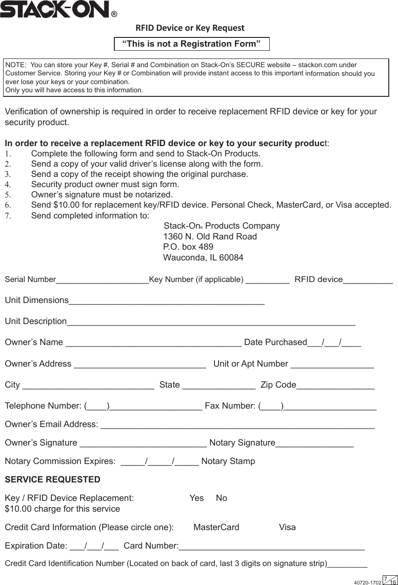 RFID Device or Key Request“This is not a Registration Form”Verification of ownership is required in order to receive replacement RFID device or key for your security product. In order to receive a replacement RFID device or key to your security product: 1.  Complete the following form and send to Stack-On Products. 2.  Send a copy of your valid driver’s license along with the form. 3.  Send a copy of the receipt showing the original purchase. 4.  Security product owner must sign form. 5.  Owner’s signature must be notarized.6.  Send $10.00 for replacement key/RFID device. Personal Check, MasterCard, or Visa accepted.7.  Send completed information to:                                                                  Stack-On® Products Company                    1360 N. Old Rand Road P.O. box 489       Wauconda, IL 60084 Serial Number___________________Key Number (if applicable) _________  RFID device_________ Unit Dimensions________________________________________Unit Description___________________________________________________________Owner’s Name ____________________________________ Date Purchased___/___/____ Owner’s Address ___________________________   Unit or Apt Number _________________ City ___________________________  State _______________  Zip Code________________ Telephone Number: (____)___________________ Fax Number: (____)___________________ Owner’s Email Address: ________________________________________________________ Owner’s Signature __________________________ Notary Signature________________ Notary Commission Expires:  _____/_____/_____ Notary Stamp SERVICE REQUESTEDKey / RFID Device Replacement:         Yes   No $10.00 charge for this service Credit Card Information (Please circle one):        MasterCard                 VisaExpiration Date: ___/___/___  Card Number:______________________________________ Credit Card Identification Number (Located on back of card, last 3 digits on signature strip)_________         NOTE:  You can store your Key #, Serial # and Combination on Stack-On’s SECURE website – stackon.com under Customer Service. Storing your Key # or Combination will provide instant access to this important information should you ever lose your keys or your combination.  Only you will have access to this information.®40720-1702 716