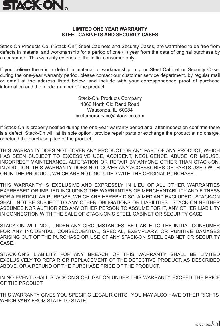 R  LIMITED ONE YEAR WARRANTYSTEEL CABINETS AND SECURITY CASESStack-On Products Co. (“Stack-On”) Steel Cabinets and Security Cases, are warranted to be free from defects in material and workmanship for a period of one (1) year from the date of original purchase by a consumer.  This warranty extends to the initial consumer only.If you believe there is a defect in material or workmanship in your Steel Cabinet or Security Case, during the one-year warranty period, please contact our customer service department, by regular mail or email at the address listed below, and include with your correspondence proof of purchase information and the model number of the product.Stack-On® Products Company1360 North Old Rand RoadWauconda, IL  60084customerservice@stack-on.comIf Stack-On is properly notified during the one-year warranty period and, after inspection confirms there is a defect, Stack-On will, at its sole option, provide repair parts or exchange the product at no charge, or refund the purchase price of the product.THIS WARRANTY DOES NOT COVER ANY PRODUCT, OR ANY PART OF ANY PRODUCT, WHICH HAS BEEN SUBJECT TO EXCESSIVE USE, ACCIDENT, NEGLIGENCE, ABUSE OR MISUSE, INCORRECT MAINTENANCE, ALTERATION OR REPAIR BY ANYONE OTHER THAN STACK-ON.  IN ADDITION, THIS WARRANTY DOES NOT COVER ANY ACCESSORIES OR PARTS USED WITH OR IN THE PRODUCT, WHICH ARE NOT INCLUDED WITH THE ORIGINAL PURCHASE.THIS WARRANTY IS EXCLUSIVE AND EXPRESSLY IN LIEU OF ALL OTHER WARRANTIES EXPRESSED OR IMPLIED INCLUDING THE WARRANTIES OF MERCHANTABILITY AND FITNESS FOR A PARTICULAR PURPOSE, WHICH ARE HEREBY DISCLAIMED AND EXCLUDED.  STACK-ON SHALL NOT BE SUBJECT TO ANY OTHER OBLIGATIONS OR LIABILITIES.  STACK-ON NEITHER ASSUMES NOR AUTHORIZES ANY OTHER PERSON TO ASSUME FOR IT, ANY OTHER LIABILITY IN CONNECTION WITH THE SALE OF STACK-ON’S STEEL CABINET OR SECURITY CASE.STACK-ON WILL NOT, UNDER ANY CIRCUMSTANCES, BE LIABLE TO THE INITIAL CONSUMER FOR ANY INCIDENTAL, CONSEQUENTIAL, SPECIAL, EXEMPLARY, OR PUNITIVE DAMAGES ARISING OUT OF THE PURCHASE OR USE OF ANY STACK-ON STEEL CABINET OR SECURITY CASE.STACK-ON’S LIABILITY FOR ANY BREACH OF THIS WARRANTY SHALL BE LIMITED EXCLUSIVELY TO REPAIR OR REPLACEMENT OF THE DEFECTIVE PRODUCT, AS DESCRIBED ABOVE, OR A REFUND OF THE PURCHASE PRICE OF THE PRODUCT.IN NO EVENT SHALL STACK-ON’S OBLIGATION UNDER THIS WARRANTY EXCEED THE PRICE OF THE PRODUCT.THIS WARRANTY GIVES YOU SPECIFIC LEGAL RIGHTS.  YOU MAY ALSO HAVE OTHER RIGHTS WHICH VARY FROM STATE TO STATE.40720-1702 816