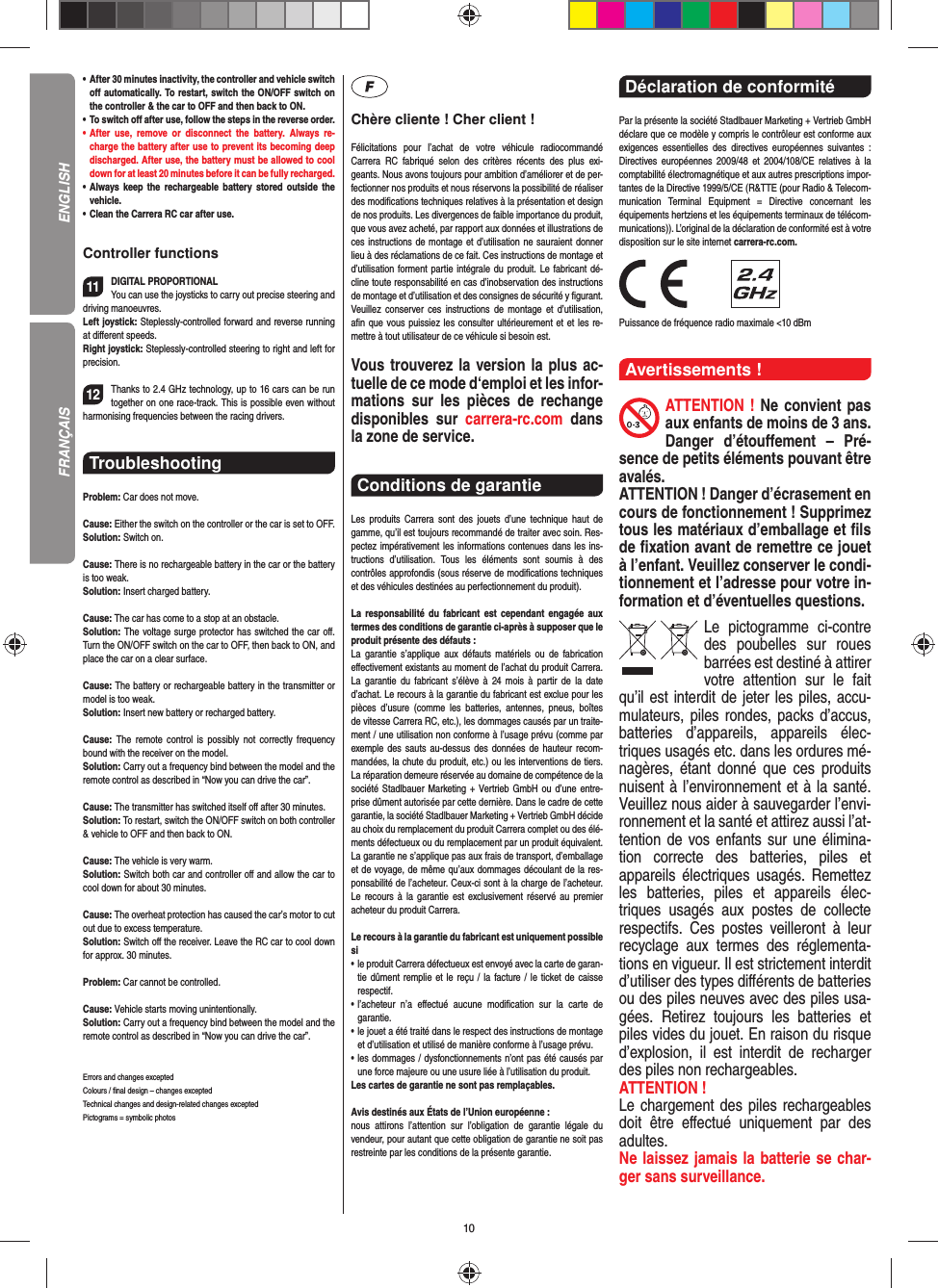 10•   After 30 minutes inactivity, the controller and vehicle switch oﬀ  automatically. To restart, switch the ON/OFF switch on the controller &amp; the car to OFF and then back to ON.•    To  switch  oﬀ  after use, follow the steps in the reverse order.•   After use, remove or disconnect the battery. Always re-charge the battery after use to prevent its becoming deep discharged. After use, the battery must be allowed to cool down for at least 20 minutes before it can be fully recharged.•   Always keep the rechargeable battery stored outside the vehicle.•   Clean the Carrera RC car after use.Controller functions11DIGITAL PROPORTIONALYou can use the joysticks to carry out precise steering and driving manoeuvres.Left joystick: Steplessly-controlled forward and reverse running at diﬀ erent speeds.Right joystick: Steplessly-controlled steering to right and left for precision.12Thanks to 2.4 GHz technology, up to 16 cars can be run together on one race-track. This is possible even without harmonising frequencies between the racing drivers.Troubleshooting Problem: Car does not move.Cause: Either the switch on the controller or the car is set to OFF.Solution: Switch on.Cause: There is no rechargeable battery in the car or the battery is too weak.Solution: Insert charged battery.Cause: The car has come to a stop at an obstacle. Solution: The voltage surge protector has switched the car oﬀ . Turn the ON/OFF switch on the car to OFF, then back to ON, and place the car on a clear surface.Cause: The battery or rechargeable battery in the transmitter  or model is too weak.Solution: Insert new battery or recharged battery.Cause:  The remote control is possibly not correctly frequency bound with the receiver on the model.Solution: Carry out a frequency bind between the model and the remote control as described in “Now you can drive the car”.Cause: The transmitter has switched itself oﬀ  after 30 minutes. Solution: To restart, switch the ON/OFF switch on both controller &amp; vehicle to OFF and then back to ON.Cause: The vehicle is very warm.Solution: Switch both car and controller oﬀ  and allow the car to cool down for about 30 minutes.Cause: The overheat protection has caused the car’s motor to cut out due to excess temperature.Solution: Switch oﬀ  the receiver. Leave the RC car to cool down for approx. 30 minutes.Problem: Car cannot be controlled.Cause: Vehicle starts moving unintentionally.Solution: Carry out a frequency bind between the model and the remote control as described in “Now you can drive the car”.Errors and changes excepted Colours / ﬁ nal design – changes exceptedTechnical changes and design-related changes exceptedPictograms = symbolic photosChère cliente ! Cher client !Félicitations pour l’achat de votre véhicule radiocommandé  Carrera RC fabriqué selon des critères récents des plus exi-geants. Nous avons toujours pour ambition d’améliorer et de per-fectionner nos produits et nous réservons la possibilité de réaliser des modiﬁ cations techniques relatives à la présentation et design de nos produits. Les divergences de faible importance du produit, que vous avez acheté, par rapport aux données et illustrations de ces instructions de montage et d’utilisation ne sauraient donner lieu à des réclamations de ce fait. Ces instructions de montage et d’utilisation forment partie intégrale du produit. Le fabricant dé-cline toute responsabilité en cas d’inobservation des instructions de montage et d’utilisation et des consignes de sécurité y ﬁ gurant. Veuillez conserver ces instructions de montage et d’utilisation, aﬁ n que vous puissiez les consulter ultérieurement et et les re-mettre à tout utilisateur de ce véhicule si besoin est.Vous trouverez la version la plus ac-tuelle de ce mode d‘emploi et les infor-mations sur les pièces de rechange disponibles sur carrera-rc.com dans la zone de service. Conditions de garantie Les produits Carrera sont des jouets d’une technique haut de gamme, qu’il est toujours recommandé de traiter avec soin. Res-pectez impérativement les informations contenues dans les ins-tructions d’utilisation. Tous les éléments sont soumis à des contrôles approfondis (sous réserve de modiﬁ cations techniques et des véhicules destinées au perfectionnement du produit).La responsabilité du fabricant est cependant engagée aux termes des conditions de garantie ci-après à supposer que le produit présente des défauts :La garantie s’applique aux défauts matériels ou de fabrication  eﬀ ectivement existants au moment de l’achat du produit Carrera. La garantie du fabricant s’élève à 24 mois à partir de la date d’achat. Le recours à la garantie du fabricant est exclue pour les pièces d’usure (comme les batteries, antennes, pneus, boîtes de vitesse Carrera RC, etc.), les dommages causés par un traite-ment / une utilisation non conforme à l’usage prévu (comme par exemple des sauts au-dessus des données de hauteur recom-mandées, la chute du produit, etc.) ou les interventions de tiers. La réparation demeure réservée au domaine de compétence de la société Stadlbauer Marketing + Vertrieb GmbH ou d’une entre-prise dûment autorisée par cette dernière. Dans le cadre de cette garantie, la société Stadlbauer Marketing + Vertrieb GmbH décide au choix du remplacement du produit Carrera complet ou des élé-ments défectueux ou du remplacement par un produit équivalent. La garantie ne s’applique pas aux frais de transport, d’emballage et de voyage, de même qu’aux dommages découlant de la res-ponsabilité de l’acheteur. Ceux-ci sont à la charge de l’acheteur. Le recours à la garantie est exclusivement réservé au premier acheteur du produit Carrera.Le recours à la garantie du fabricant est uniquement possible si•    le produit Carrera défectueux est envoyé avec la carte de garan-tie dûment remplie et le reçu / la facture / le ticket de caisse respectif.•    l’acheteur n’a eﬀ ectué aucune modiﬁ cation sur la carte de  garantie.•    le jouet a été traité dans le respect des instructions de montage et d’utilisation et utilisé de manière conforme à l’usage prévu.•    les dommages / dysfonctionnements n’ont pas été causés par une force majeure ou une usure liée à l’utilisation du produit.Les cartes de garantie ne sont pas remplaçables.Avis destinés aux États de l’Union européenne :nous attirons l’attention sur l’obligation de garantie légale du  vendeur, pour autant que cette obligation de garantie ne soit pas restreinte par les conditions de la présente garantie.Déclaration de conformité Par la présente la société Stadlbauer Marketing + Vertrieb GmbH déclare que ce modèle y compris le contrôleur est conforme aux exigences essentielles des directives européennes suivantes : Directives européennes 2009/48 et 2004/108/CE relatives à la comptabilité électromagnétique et aux autres prescriptions impor-tantes de la Directive 1999/5/CE (R&amp;TTE (pour Radio &amp; Telecom-munication Terminal Equipment = Directive concernant les  équipements hertziens et les équipements terminaux de télécom-munications)). L’original de la déclaration de conformité est à votre disposition sur le site internet carrera-rc.com.                Puissance de fréquence radio maximale &lt;10 dBm Avertissements !ATTENTION ! Ne convient pas aux enfants de moins de 3 ans. Danger d’étouﬀ ement – Pré-sence de petits éléments pouvant être avalés. ATTENTION ! Danger d’écrasement en cours de fonctionnement ! Supprimez tous les matériaux d’emballage et ﬁ ls de ﬁ xation avant de remettre ce jouet à l’enfant. Veuillez conserver le condi-tionnement et l’adresse pour votre in-formation et d’éventuelles questions.Le pictogramme ci-contre des poubelles sur roues barrées est destiné à attirer votre attention sur le fait qu’il est interdit de jeter les piles, accu-mulateurs, piles rondes, packs d’accus, batteries d’appareils, appareils élec-triques usagés etc. dans les ordures mé-nagères, étant donné que ces produits nuisent à l’environnement et à la santé. Veuillez nous aider à sauvegarder l’envi-ronnement et la santé et attirez aussi l’at-tention de vos enfants sur une élimina-tion correcte des batteries, piles et appareils électriques usagés. Remettez les batteries, piles et appareils élec-triques usagés aux postes de collecte respectifs. Ces postes veilleront à leur recyclage aux termes des réglementa-tions en vigueur. Il est strictement interdit d’utiliser des types diﬀ érents de batteries ou des piles neuves avec des piles usa-gées. Retirez toujours les batteries et piles vides du jouet. En raison du risque d’explosion, il est interdit de recharger des piles non rechargeables. ATTENTION ! Le chargement des piles rechargeables doit être eﬀ ectué uniquement par des adultes. Ne laissez jamais la batterie se char-ger sans surveillance.ENGLISHFRANÇAIS