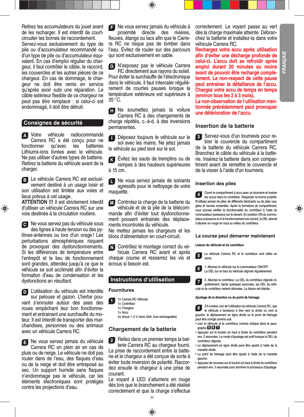 11Retirez les accumulateurs du jouet avant de les recharger. Il est interdit de court- circuiter les bornes de raccordement. Servez-vous exclusivement du type de pile ou d’accumulateur recommandé ou d’un type de pile ou d’accumulateur équi-valent. En cas d’emploi régulier du char-geur, il faut contrôler le câble, le raccord, les couvercles et les autres pièces de ce chargeur. En cas de dommage, le char-geur ne doit être remis en service qu’après avoir subi une réparation. Le câble extérieur ﬂ exible de ce chargeur ne peut pas être remplacé : si celui-ci est endommagé, il doit être détruit.Consignes de sécuritéAVotre véhicule radiocommandé  Carrera RC a été conçu pour ne fonctionner qu’avec les batteries Lithiums-ions livrées avec le véhicule. Ne pas utiliser d’autres types de batterie.Retirez la batterie du véhicule avant de la charger.BLe véhicule Carrera RC est exclusi-vement destiné à un usage loisir et son utilisation est limitée aux voies et lieux prévus à cet usage. ATTENTION !!! Il est strictement interdit d’utiliser un véhicule Carrera RC sur une voie destinée à la circulation routière.CNe vous servez pas du véhicule sous des lignes à haute tension ou des py-lônes-antennes ou lors d’un orage ! Les perturbations atmosphériques risquent de provoquer des dysfonctionnements. Si les diﬀ érences de température entre l’entrepôt et le lieu de fonctionnement sont grandes, attendez jusqu’à ce que le véhicule se soit acclimaté aﬁ n d’éviter la formation d’eau de condensation et les dysfonctions en  résultant.DL’utilisation du véhicule est interdite sur pelouse et gazon. L’herbe pou-vant s’enrouler autour des axes des roues empêchant leur bon fonctionne-ment et entrainant une surchauﬀ e du mo-teur. Il est interdit de transporter des mar-chandises, personnes ou des animaux avec un véhicule Carrera RC.ENe vous servez jamais du véhicule Carrera RC en plein air en cas de pluie ou de neige. Le véhicule ne doit pas rouler dans de l’eau, des ﬂ aques d’eau ou de la neige et doit être entreposé au sec. Un  support humide sans ﬂ aques n’endommage pas le véhicule, car les éléments électroniques sont protégés contre les projections d’eau.FNe vous servez jamais du véhicule à proximité directe des rivières, ﬂ euves, étangs ou lacs aﬁ n que le Carre-ra RC ne risque pas de tomber dans l’eau. Évitez de rouler sur des parcours qui sont exclusivement en sable.GN’exposez pas le véhicule Carrera RC directement aux rayons du soleil.Pour éviter la surchauﬀ e de l’électronique dans le véhicule, il faut intercaler réguliè-rement de courtes pauses lorsque la température extérieure est supérieure à 35 ° C.HNe soumettez jamais la voiture  Carrera RC à des changements de charge répétés, c.-à-d. à des  inversions permanentes.IDéposez toujours le véhicule sur le sol avec les mains. Ne jetez jamais le véhicule au pied levé sur le sol.KÉvitez les sauts de tremplins ou de rampes à des hauteurs supérieures à 15 cm.LNe vous servez jamais de solvants agressifs pour le nettoyage de votre maquette.MControlez la charge de la batterie du véhicule et de la pile de la télécom-mande aﬁ n d’éviter tout dysfonctionne-ment pouvant entrainés des déplace-ments incontrolés du véhicule.Ne mettez jamais les chargeurs et les blocs d‘alimentation en court-circuit. NContrôlez le montage correct du vé-hicule Carrera RC avant et après chaque course et resserrez les vis et écrous si besoin est.Instructions d‘utilisationFournitures11 x Carrera RC Véhicule 1 x  Contrôleur 1 x Chargeur 1 x Accu  2 x Accus 1, 5 V micro AAA  (non rechargeable)Chargement de la batterie2Reliez dans un premier temps la bat-terie Carrera RC au chargeur fourni. La prise de raccordement entre la batte-rie et le chargeur a été conçue de sorte à éviter toute inversion de polarité. Raccor-dez ensuite le chargeur à une prise de courant. Le voyant à LED s’allumera en rouge dès lors que le branchement a été réalisé correctement et que la charge s’eﬀ ectue correctement. Le voyant passe au vert dès la charge maximale atteinte. Débran-chez la batterie et installez-la dans votre véhicule Carrera RC.  Rechargez votre accu après utilisation aﬁ n d‘éviter une décharge profonde de celui-ci. L’accu doit se refroidir après emploi durant 20 minutes au moins avant de pouvoir être rechargé complè-tement. Le non-respect de cette pause peut entraîner la défaillance de l’accu. Chargez votre accu de temps en temps (environ tous les 2 à 3 mois).La non-observation de l‘utilisation men-tionnée précédemment peut provoquer une détérioration de l‘accu.Insertion de la batterie3Servez-vous d’un tournevis pour re-tirer le couvercle du compartiment de la batterie du véhicule Carrera RC. Branchez le câble du véhicule à la batte-rie. Insérez la batterie dans son compar-timent avant de remettre le couvercle et de la visser à l’aide d’un tournevis.Insertion des piles4Ouvrir le compartiment à accu avec un tournevis et insérer les accus dans le contrôleur. Respecter la bonne polarité. N‘utilisez jamais de piles de diﬀ érents fabricants ou de piles usa-gées et neuves ensemble. Après la fermeture du compartiment, vous pouvez vériﬁ er la fonctionnalité du contrôleur à l’aide du commutateur puissance sur le devant. En position ON du commu-tateur puissance et si le fonctionnement est correct, la DEL devrait s’allumer en rouge en haut au milieu du contrôleur.La course peut démarrer maintenantLiaison du véhicule et du contrôleur5Le véhicule Carrera RC et le contrôleur sont reliés en usine. 61. Allumez le véhicule sur le commutateur ON/OFF. La DEL sur le haut du véhicule clignote  régulièrement.72. Allumez le contrôleur. La DEL du contrôleur clignote ré-gulièrement. Après quelques secondes, les DEL du véhi-cule et du contrôleur restent allumées. La liaison est établie.Ajustage de la direction ou du point de freinage8S‘il s‘avère, lors de l‘utilisation du véhicule Carrera RC, que le véhicule a tendance à tirer vers la droite ou vers la gauche, le déplacement en ligne droite ou le point de freinage peut être corrigé comme suit.  •     Liez le véhicule et le contrôleur comme indiqué dans le para-graphe 5 6 7. •     Appuyez sur le bouton en haut à droite du contrôleur pendant env. 2 secondes. Le mode d‘ajustage est actif lorsque la DEL du contrôleur clignote.•     Le déplacement en ligne droite peut être ajusté à l‘aide de la manette droite.  •     Le point de freinage peut être ajusté à l‘aide de la manette gauche.•      Appuyez de nouveau sur le bouton en haut à droite du contrôleur pendant env. 2 secondes pour terminer le processus d‘ajustage. FRANÇAIS