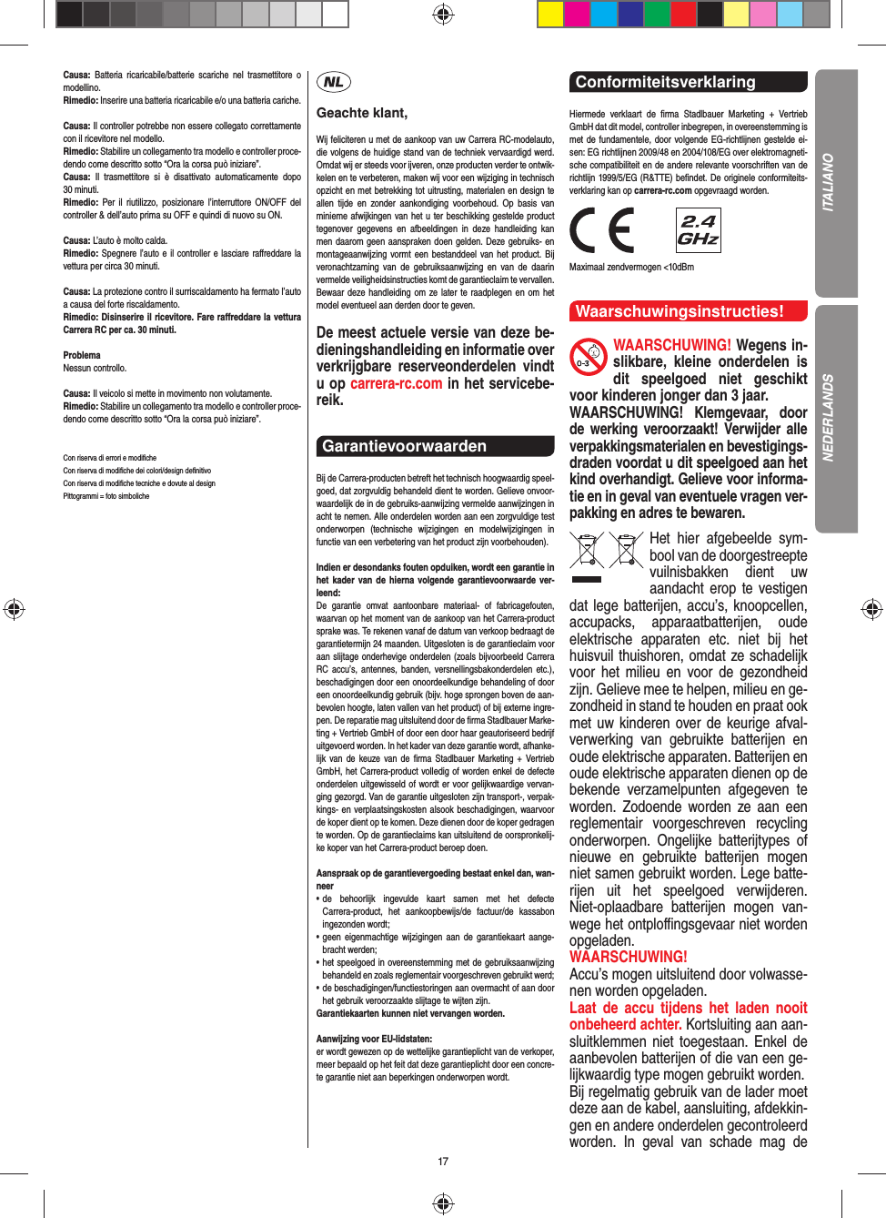 17Causa: Batteria ricaricabile/batterie scariche nel trasmettitore o modellino.Rimedio: Inserire una batteria ricaricabile e/o una batteria cariche.Causa: Il controller potrebbe non essere collegato correttamente con il ricevitore nel modello.Rimedio: Stabilire un collegamento tra modello e controller proce-dendo come descritto sotto “Ora la corsa può iniziare”.Causa: Il trasmettitore si è disattivato automaticamente dopo 30 minuti.Rimedio:  Per il riutilizzo, posizionare l’interruttore ON/OFF del controller &amp; dell’auto prima su OFF e quindi di nuovo su ON. Causa: L’auto è molto calda.Rimedio: Spegnere l’auto e il controller e lasciare raﬀ reddare la vettura per circa 30 minuti.Causa: La protezione contro il surriscaldamento ha fermato l’auto a causa del forte riscaldamento.Rimedio: Disinserire il ricevitore. Fare raﬀ reddare la vettura Carrera RC per ca. 30 minuti.ProblemaNessun controllo.Causa: Il veicolo si mette in movimento non volutamente.Rimedio: Stabilire un collegamento tra modello e controller proce-dendo come descritto sotto “Ora la corsa può iniziare”.Con riserva di errori e modiﬁ cheCon riserva di modiﬁ che dei colori/design deﬁ nitivoCon riserva di modiﬁ che tecniche e dovute al designPittogrammi = foto simbolicheGeachte klant,Wij feliciteren u met de aankoop van uw Carrera RC-modelauto, die volgens de huidige stand van de techniek vervaardigd werd. Omdat wij er steeds voor ijveren, onze producten verder te ontwik-kelen en te verbeteren, maken wij voor een wijziging in technisch opzicht en met betrekking tot uitrusting, materialen en design te allen tijde en zonder aankondiging voorbehoud. Op basis van  minieme afwijkingen van het u ter beschikking gestelde product tegenover gegevens en afbeeldingen in deze handleiding kan men daarom geen aanspraken doen gelden. Deze gebruiks- en montageaanwijzing vormt een bestanddeel van het product. Bij veronachtzaming van de gebruiksaanwijzing en van de daarin vermelde veiligheidsinstructies komt de garantieclaim te vervallen. Bewaar deze handleiding om ze later te raadplegen en om het model eventueel aan derden door te geven.De meest actuele versie van deze be-dieningshandleiding en informatie over verkrijgbare reserveonderdelen vindt u op carrera-rc.com in het servicebe-reik.Garantievoorwaarden Bij de Carrera-producten betreft het technisch hoogwaardig speel-goed, dat zorgvuldig behandeld dient te worden. Gelieve onvoor-waardelijk de in de gebruiks-aanwijzing vermelde aanwijzingen in acht te nemen. Alle onderdelen worden aan een zorgvuldige test onderworpen (technische wijzigingen en modelwijzigingen in functie van een verbetering van het product zijn voorbehouden).Indien er desondanks fouten opduiken, wordt een  garantie in het kader van de hierna volgende garantievoorwaarde ver-leend:De garantie omvat aantoonbare materiaal- of fabricagefouten, waarvan op het moment van de aankoop van het Carrera- product sprake was. Te rekenen vanaf de datum van verkoop bedraagt de garantietermijn 24 maanden. Uitgesloten is de garantieclaim voor aan slijtage onderhevige onderdelen (zoals bijvoorbeeld Carrera RC accu’s, antennes, banden, versnellingsbakonderdelen etc.), beschadigingen door een onoordeelkundige behandeling of door een onoordeelkundig gebruik (bijv. hoge sprongen boven de aan-bevolen hoogte, laten vallen van het product) of bij externe ingre-pen. De reparatie mag uitsluitend door de ﬁ rma Stadlbauer Marke-ting + Vertrieb GmbH of door een door haar geautoriseerd bedrijf uitgevoerd worden. In het kader van deze garantie wordt, afhanke-lijk van de keuze van de ﬁ rma Stadlbauer Marketing + Vertrieb GmbH, het Carrera-product volledig of worden  enkel de defecte onderdelen uitgewisseld of wordt er voor gelijkwaardige vervan-ging gezorgd. Van de garantie uitgesloten zijn transport-, verpak-kings- en verplaatsingskosten alsook beschadigingen, waarvoor de koper dient op te  komen. Deze dienen door de koper gedragen te worden. Op de garantieclaims kan uitsluitend de oorspronkelij-ke  koper van het Carrera-product beroep doen. Aanspraak op de garantievergoeding bestaat enkel dan, wan-neer•  de behoorlijk ingevulde kaart samen met het defecte Carrera-product, het aankoopbewijs/de factuur/de kassabon  ingezonden  wordt;•  geen eigenmachtige wijzigingen aan de garantiekaart aange-bracht werden;•  het speelgoed in overeenstemming met de gebruiksaanwijzing behandeld en zoals reglementair voorgeschreven gebruikt werd;•  de beschadigingen/functiestoringen aan overmacht of aan door het gebruik veroorzaakte slijtage te wijten zijn.Garantiekaarten kunnen niet vervangen worden.Aanwijzing voor EU-lidstaten: er wordt gewezen op de wettelijke garantieplicht van de verkoper, meer bepaald op het feit dat deze garantieplicht door een concre-te garantie niet aan beperkingen onderworpen wordt.Conformiteitsverklaring Hiermede verklaart de ﬁ rma Stadlbauer Marketing + Vertrieb GmbH dat dit model, controller inbegrepen, in overeenstemming is met de fundamentele, door volgende EG-richtlijnen gestelde ei-sen: EG richtlijnen 2009/48 en 2004/108/EG over elektromagneti-sche compatibiliteit en de andere relevante voorschriften van de richtlijn 1999/5/EG (R&amp;TTE) beﬁ ndet. De originele conformiteits-verklaring kan op carrera-rc.com opgevraagd worden.                Maximaal zendvermogen &lt;10dBm Waarschuwingsinstructies!WAARSCHUWING! Wegens in-slikbare, kleine onderdelen is dit speelgoed niet geschikt voor kinderen jonger dan 3 jaar. WAARSCHUWING! Klemgevaar, door de werking  veroorzaakt! Verwijder alle verpakkingsmaterialen en bevestigings-draden voordat u dit speelgoed aan het kind overhandigt. Gelieve voor informa-tie en in geval van eventuele vragen ver-pakking en adres te bewaren.Het hier afgebeelde sym-bool van de doorgestreepte vuilnisbakken dient uw aandacht erop te vestigen dat lege batterijen, accu’s, knoopcellen, accupacks, apparaatbatterijen, oude elektrische apparaten etc. niet bij het huisvuil thuishoren, omdat ze schadelijk voor het milieu en voor de gezondheid zijn. Gelieve mee te helpen, milieu en ge-zondheid in stand te houden en praat ook met uw kinderen over de keurige afval-verwerking van gebruikte batterijen en oude elektrische apparaten. Batterijen en oude elektrische apparaten dienen op de bekende verzamelpunten afgegeven te worden. Zodoende worden ze aan een reglementair voorgeschreven recycling onderworpen. Ongelijke batterijtypes of nieuwe en gebruikte batterijen mogen niet samen gebruikt worden. Lege batte-rijen uit het speelgoed verwijderen. Niet-oplaadbare batterijen mogen van-wege het ontploﬃ  ngsgevaar niet worden opgeladen. WAARSCHUWING! Accu’s mogen uitsluitend door volwasse-nen worden opgeladen.  Laat de accu tijdens het laden nooit onbeheerd achter. Kortsluiting aan aan-sluitklemmen niet toegestaan. Enkel de aanbevolen batterijen of die van een ge-lijkwaardig type mogen gebruikt worden.Bij regelmatig gebruik van de lader moet deze aan de  kabel, aansluiting, afdekkin-gen en andere onderdelen  gecontroleerd worden. In geval van schade mag de ITALIANONEDERLANDS