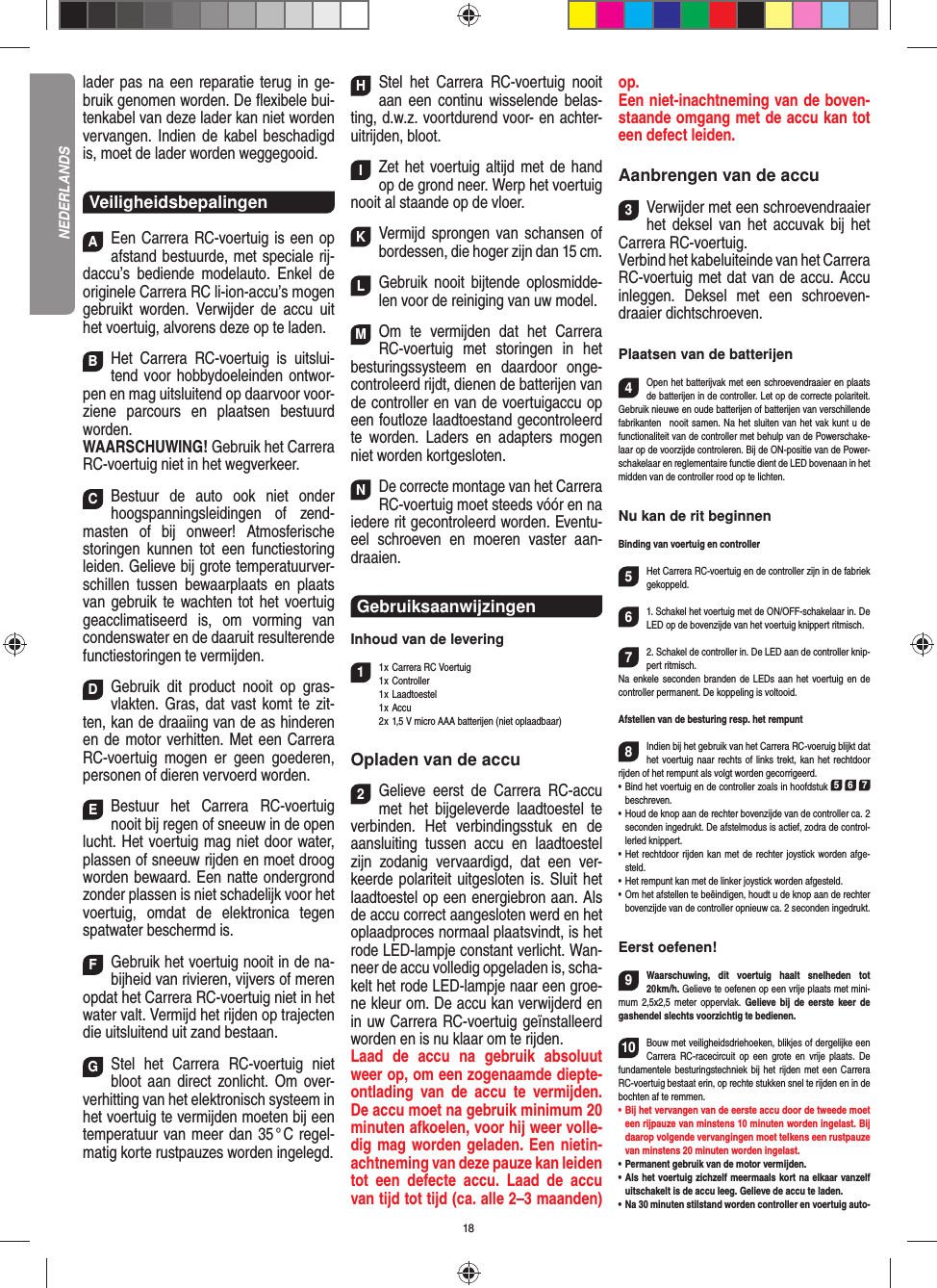 18 lader pas na een reparatie terug in ge-bruik genomen worden. De ﬂ exibele bui-tenkabel van deze lader kan niet worden vervangen. Indien de kabel beschadigd is, moet de lader worden weggegooid.VeiligheidsbepalingenAEen Carrera RC-voertuig is een op afstand bestuurde, met speciale rij-daccu’s bediende modelauto. Enkel de originele Carrera RC li-ion-accu’s mogen gebruikt worden. Verwijder de accu uit het voertuig, alvorens deze op te laden.BHet Carrera RC-voertuig is uitslui-tend voor hobbydoeleinden ontwor-pen en mag uitsluitend op  daarvoor voor-ziene parcours en plaatsen bestuurd worden. WAARSCHUWING! Gebruik het Carrera RC-voertuig niet in het wegverkeer.CBestuur de auto ook niet onder hoogspanningsleidingen of zend-masten of bij onweer! Atmosferische  storingen kunnen tot een functiestoring leiden. Gelieve bij grote temperatuurver-schillen tussen bewaarplaats en plaats van  gebruik te wachten tot het voertuig geacclimatiseerd is, om vorming van condenswater en de daaruit resulterende functiestoringen te vermijden.DGebruik dit product nooit op gras-vlakten. Gras, dat vast komt te zit-ten, kan de draaiing van de as  hinderen en de motor verhitten. Met een Carrera RC-voertuig mogen er geen goederen, personen of dieren vervoerd worden.EBestuur het Carrera RC-voertuig nooit bij regen of sneeuw in de open lucht. Het voertuig mag niet door water, plassen of sneeuw rijden en moet droog worden bewaard. Een natte ondergrond zonder plassen is niet schadelijk voor het voertuig, omdat de elektronica tegen spatwater beschermd is.FGebruik het voertuig nooit in de na-bijheid van rivieren, vijvers of meren opdat het Carrera RC-voertuig niet in het water valt. Vermijd het rijden op trajecten die uitsluitend uit zand bestaan.GStel het Carrera RC-voertuig niet bloot aan direct zonlicht. Om over-verhitting van het elektronisch systeem in het voertuig te vermijden moeten bij een temperatuur van meer dan 35 ° C regel-matig korte rustpauzes worden ingelegd.HStel het Carrera RC-voertuig nooit aan een continu wisselende belas-ting, d.w.z. voortdurend voor- en achter-uitrijden, bloot.IZet het voertuig altijd met de hand op de grond neer. Werp het voertuig nooit al staande op de vloer.KVermijd sprongen van schansen of bordessen, die hoger zijn dan 15 cm.LGebruik nooit bijtende oplosmidde-len voor de reiniging van uw model.MOm te vermijden dat het Carrera RC-voertuig met storingen in het  besturingssysteem en daardoor  onge-controleerd rijdt, dienen de batterijen van de controller en van de voertuigaccu op een foutloze laadtoestand gecontroleerd te worden. Laders en adapters mogen niet worden kortgesloten. NDe correcte montage van het Carrera RC-voertuig moet steeds vóór en na iedere rit gecontroleerd worden. Eventu-eel schroeven en moeren vaster aan-draaien. Gebruiksaanwijzingen Inhoud van de levering11 x Carrera RC Voertuig 1 x  Controller 1 x Laadtoestel 1 x Accu  2 x 1,5 V micro AAA batterijen (niet oplaadbaar)Opladen van de accu2Gelieve eerst de Carrera RC-accu met het bijgeleverde laadtoestel te verbinden. Het verbindingsstuk en de aansluiting tussen accu en laadtoestel zijn zodanig vervaardigd, dat een ver-keerde polariteit uitgesloten is. Sluit het laadtoestel op een energiebron aan. Als de accu correct aangesloten werd en het oplaadproces normaal plaatsvindt, is het rode LED-lampje constant verlicht. Wan-neer de accu volledig opgeladen is, scha-kelt het rode LED-lampje naar een groe-ne kleur om. De accu kan verwijderd en in uw Carrera RC-voertuig geïnstalleerd worden en is nu klaar om te rijden.  Laad de accu na gebruik absoluut weer op, om een zogenaamde diepte-ontlading van de accu te vermijden. De accu moet na gebruik minimum 20 minuten afkoelen, voor hij weer volle-dig mag worden geladen. Een nietin-achtneming van deze pauze kan leiden tot een defecte accu. Laad de accu van tijd tot tijd (ca. alle 2–3 maanden) op.Een niet-inachtneming van de boven-staande omgang met de accu kan tot een defect leiden.Aanbrengen van de accu3Verwijder met een schroevendraaier het deksel van het accuvak bij het Carrera RC-voertuig.Verbind het kabeluiteinde van het  Carrera RC-voertuig met dat van de accu. Accu inleggen. Deksel met een schroeven-draaier dichtschroeven.Plaatsen van de batterijen4Open het batterijvak met een schroevendraaier en plaats de batterijen in de controller. Let op de correcte polariteit. Gebruik nieuwe en oude batterijen of batterijen van verschillende fabrikanten   nooit samen. Na het sluiten van het vak kunt u de functionaliteit van de controller met behulp van de Powerschake-laar op de voorzijde controleren. Bij de ON-positie van de Power-schakelaar en reglementaire functie dient de LED bovenaan in het midden van de controller rood op te lichten.Nu kan de rit beginnenBinding van voertuig en controller5Het Carrera RC-voertuig en de controller zijn in de fabriek gekoppeld. 61. Schakel het voertuig met de ON/OFF-schakelaar in. De LED op de bovenzijde van het voertuig knippert ritmisch.72. Schakel de controller in. De LED aan de controller knip-pert ritmisch. Na enkele seconden branden de LEDs aan het voertuig en de controller permanent. De koppeling is voltooid.Afstellen van de besturing resp. het rempunt8Indien bij het gebruik van het Carrera RC-voeruig blijkt dat het voertuig naar rechts of links trekt, kan het rechtdoor rijden of het rempunt als volgt worden gecorrigeerd.  •     Bind het voertuig en de controller zoals in hoofdstuk 5 6 7 beschreven. •     Houd de knop aan de rechter bovenzijde van de controller ca. 2 seconden ingedrukt. De afstelmodus is actief, zodra de control-lerled knippert. •     Het rechtdoor rijden kan met de rechter joystick worden afge-steld. •     Het rempunt kan met de linker joystick worden afgesteld.•     Om het afstellen te beëindigen, houdt u de knop aan de rechter bovenzijde van de controller opnieuw ca. 2 seconden ingedrukt. Eerst oefenen!9Waarschuwing, dit voertuig haalt snelheden tot 20 km/h.  Gelieve te oefenen op een vrije plaats met mini-mum 2,5x2,5 meter oppervlak. Gelieve bij de eerste keer de gashendel slechts voorzichtig te bedienen.10Bouw met veiligheidsdriehoeken, blikjes of dergelijke een Carrera RC-racecircuit op een grote en vrije plaats. De fundamentele besturingstechniek bij het rijden met een Carrera RC-voertuig bestaat erin, op rechte stukken snel te rijden en in de bochten af te remmen.•  Bij het vervangen van de eerste accu door de tweede moet een rijpauze van minstens 10 minuten worden ingelast. Bij daarop volgende vervangingen moet telkens een rustpauze van minstens 20 minuten worden ingelast.•  Permanent gebruik van de motor vermijden.•  Als het voertuig zichzelf meermaals kort na elkaar vanzelf uitschakelt is de accu leeg. Gelieve de accu te laden.•  Na 30 minuten stilstand worden controller en voertuig auto-NEDERLANDS
