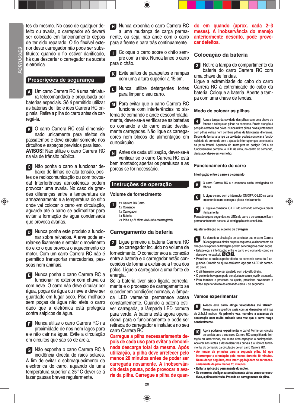 20tes do mesmo. No caso de qualquer de-feito ou avaria, o carregador só deverá ser colocado em funciona mento depois de ter sido reparado. O ﬁ o ﬂ exível exte-rior deste carregador não pode ser subs-tituído: quando o ﬁ o estiver daniﬁ cado, há que descartar o carregador na sucata eletrónica.Prescrições de segurançaAUm carro Carrera RC é uma miniatu-ra telecomandada e propulsada por baterias especiais. Só é permitido utilizar as baterias de lítio e iões Carrera RC ori-ginais. Retire a pilha do carro antes de car-regá-la.BO carro Carrera RC está dimensio-nado unicamente para efeitos de passatempo e deve circular somente nos circuitos e espaços previstos para isso.AVISOS! Não utilize o carro Carrera RC na via de trânsito pública.CNão ponha o carro a funcionar de-baixo de linhas de alta tensão, pos-tes de radiocomunicação ou com trovoa-da! Interferências atmosféricas podem provocar uma avaria. No caso de gran-des diferenças entre a temperatura de armazenamento e a temperatura do sítio onde vai colocar o carro em circulação, aguarde até o carro se aclimatizar para evitar a formação de água condensada que provoca  avarias.DNunca ponha este produto a funcio-nar sobre relvados. A erva pode en-rolar-se ﬁ xamente e entalar o movimento do eixo o que provoca o aquecimento do motor. Com um carro Carrera RC não é permitido transportar mercadorias, pes-soas nem animais.ENunca ponha o carro Carrera RC a funcionar no exterior com chuva ou com neve. O carro não deve circular por água, poças de água ou neve e deve ser guardado em lugar seco. Piso molhado sem poças de água não afeta o carro dado que a eletrónica está protegida contra salpicos de água.FNunca utilize o carro Carrera RC na proximidade de rios nem lagos para ele não cair na água. Evite a circulação em circuitos que são só de areia.GNão exponha o carro Carrera RC à incidência directa de raios solares. A ﬁ m de evitar o sobreaquecimento da electrónica do carro, aquando de uma temperatura superior a 35 ° C dever-se-á fazer pausas breves regular mente.HNunca exponha o carro Carrera RC a uma mudança de carga perma-nente, ou seja, não ande com o carro para a frente e para trás continuamente.IColoque o carro sobre o chão sem-pre com a mão. Nunca lance o carro para o chão.KEvite saltos de parapeitos e rampas com uma  altura superior a 15 cm.LNunca utilize detergentes fortes para limpar o seu carro.MPara evitar que o carro Carrera RC funcione com interferências no sis-tema de comando e ande descontrolada-mente, dever-se-á veriﬁ car se as baterias do comando e do carro estão devida-mente carregadas. Não ligue os carrega-dores nem blocos de alimentação em curtocircuito. NAntes de cada utilização, dever-se-á veriﬁ car se o carro Carrera RC está bem montado; apertar os parafusos e as porcas se for necessário. Instruções de operaçãoVolume de fornecimento11 x Carrera RC Carro1 x  Comando 1 x Carregador 1 x Bateria  2 x Pilha 1,5 V Micro AAA (não-recarregável)Carregamento da bateria2Ligue primeiro a bateria Carrera RC ao carregador incluído no volume de fornecimento. O conector e/ou a conexão entre a bateria e o carregador estão con-cebidos de forma a excluir-se a troca dos pólos. Ligue o carregador a uma fonte de energia.Se a bateria tiver sido ligada correcta-mente e o processo de carregamento se suceder em condições normais, a lâmpa-da LED vermelha permanece acesa constantemente. Quando a bateria esti-ver carregada, a lâmpada LED comuta para verde. A bateria está agora opera-cional para o funcionamento e pode ser retirada do carregador e instalada no seu carro Carrera RC.   Carregue a pilha necessariamente de-pois de cada uso para evitar a denomi-nada descarga total da mesma. Após utilização, a pilha deve arrefecer pelo menos 20 minutos antes de poder ser carregada novamente. A inobservân-cia desta pausa, pode provocar a ava-ria da pilha. Carregue a pilha de quan-do em quando (aprox. cada 2–3 meses). A inobservância do manejo anteriormente descrito, pode provo-car defeitos.Colocação da bateria3Retire a tampa do compartimento da bateria do carro Carrera RC com uma chave de fendas. Ligue a extremidade do cabo do carro Carrera RC à extremidade do cabo da bateria. Coloque a  bateria. Aperte a tam-pa com uma chave de fendas.Modo de colocar as pilhas4Abra a tampa da cavidade das pilhas com uma chave de fendas e coloque as pilhas no comando. Preste atenção à posição correcta dos pólos. Nunca utilize pilhas novas juntamente com pilhas velhas nem combine pilhas de fabricantes diferentes. Depois de fechar a tampa da cavidade, poderá controlar a funcio-nalidade do comando com a ajuda do interruptor que se encontra na parte frontal. Aquando do interruptor na posição ON e de  funcionamento correcto, o LED de cima, no centro do comando, devia acender-se em vermelho.Funcionamento do carroInterligação entre o carro e o comando5O carro Carrera RC e o comando estão interligados de fábrica.  61. Ligue o carro com o interruptor ON/OFF. O LED na parte superior do carro começa a piscar ritmicamente.72. Ligue o comando. O LED do comando começa a piscar ritmicamente.Passado alguns segundos, os LEDs do carro e do comando ﬁ cam permanentemente acesos. A interligação está concluída.Ajustar a direção ou o ponto de travagem8Se durante a circulação se constatar que o carro Carrera RC foge para a direita ou para esquerda, o alinhamento da direção ou o ponto de travagem podem ser corrigidos como segue.  •     Estabeleça a interligação entre o carro e o comando como se descreve no capítulo 5 6 7. •  Pressione o botão superior direito do comando cerca de 2 se-gundos. O modo de ajuste está ativo logo que o LED do coman-do pisca.•     O alinhamento pode ser ajustado com o joystik direito.  •     O ponto de travagem pode ser ajustado com o joystik esquerdo.•      Para  terminar  o  processo  de  ajuste,  pressione  novamente  o  botão superior direito do comando cerca 2 de segundos. Vamos experimentar9Avisos este carro atinge velocidades até 20 km/h. Treine numa superfície vazia com as dimensões nínimas de 2,5x2,5 metros. Na primeira vez, manobre a alavanca de aceleração com muito cuidado uma vez que o carro reage sensivelmente.10Agora podemos experimentar o carro! Forme um circuito de corrida para o seu carro Carrera RC com pilões de limi-tação ou latas vazias, etc. numa área espaçosa e desimpedida. Acelerar nas rectas e desacelerar nas curvas é a técnica funda-mental do comando da circulação de um carro Carrera RC.•  Ao mudar da primeira para a segunda pilha, há que  interromper a circulação pelo menos durante 10 minutos. Na mudança seguinte, esta interrupção já tem de ser neces-sariamente de pelo menos 20 minutos.•  Evitar a aplicação permanente do motor.•  Se o carro se desligar automaticamente várias vezes consecu-tivas, a pilha está vazia. Proceda ao carregamento da pilha.PORTUGUĘS