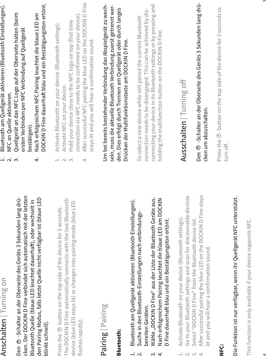 4 5Anschalten | Turning onAusschalten | Turning oPairing | PairingDen        -Schalter an der Oberseite des Ger&auml;ts 3 Sekunden lang dr&uuml;-cken. Der DOCKIN D Fine verbindet sich automatisch mit der letzten Bluetooth Quelle (blaue LED leuchtet dauerha), oder wechselt in den Pairing Modus, falls letzte Quelle nicht verf&uuml;gbar ist (blaue LED blinkt schnell).Press the        button on the top side of the device for 3 seconds. The DOCKIN D Fine automatically connects with the last Bluetooth device (blue LED stays lit) or changes into pairing mode (blue LED flashes rapidly).Den        -Schalter an der Oberseite des Ger&auml;ts 3 Sekunden lang dr&uuml;-cken um abzuschalten. Press the        button on the top side of the device for 3 seconds to turn o. Bluetooth:1.  Bluetooth am Quellger&auml;t aktivieren (Bluetooth Einstellungen).2.  Suche in den Bluetooth-Einstellungen nach verbindungs-  bereiten Ger&auml;ten.3.  W&auml;hle &bdquo;DOCKIN D Fine&ldquo; aus der Liste der Bluetooth Ger&auml;te aus.4.  Nach erfolgreichem Pairing leuchtet die blaue LED am DOCKIN    D Fine dauerha blau und ein Best&auml;tigungston ert&ouml;nt. 1.  Activate Bluetooth on your device (Bluetooth settings).2.  Go to your Bluetooth settings and scan for discoverable devices.3.  Select &ldquo;DOCKIN D Fine&ldquo; from the Bluetooth device list.4.  Aer successful pairing the blue LED on the DOCKIN D Fine stays    lit and you will hear a confirmation sound.NFC: Die Funktion ist nur verf&uuml;gbar, wenn ihr Quellger&auml;t NFC unterst&uuml;tzt.This function is only available if your device supports NFC.1.  Bluetooth am Quellger&auml;t aktivieren (Bluetooth Einstellungen).2.  NFC an Quelle aktivieren.3.  Quellger&auml;t an das NFC Logo auf der Oberseite halten (beim  ersten Verbinden per NFC Verbindung auf Quellger&auml;t   best&auml;tigen).4.  Nach erfolgreichem NFC Pairing leuchtet die blaue LED am    DOCKIN D Fine dauerha blau und ein Best&auml;tigungston ert&ouml;nt. 1.  Activate Bluetooth on your device (Bluetooth settings).2.  Activate NFC on your device.3.  Hold your device close to the NFC logo on top (first time    connection via NFC needs to be confirmed on your device).4.  Aer successful NFC pairing the blue LED on the DOCKIN D Fine    stays lit and you will hear a confirmation sound.Um bei bereits bestehender Verbindung das Abspielger&auml;t zu wech-seln, muss die aktuelle Bluetooth Verbindung zuerst getrennt wer-den. Dies erfolgt durch Trennen am Quellger&auml;t oder durch langes Dr&uuml;cken der Multifunktionstaste am DOCKIN D Fine.To select a new device while still paired the current Bluetooth connection needs to be disengaged. This can be achieved by dis-connecting your device in its Bluetooth settings or by pressing and holding the multifunction button on the DOCKIN D Fine.