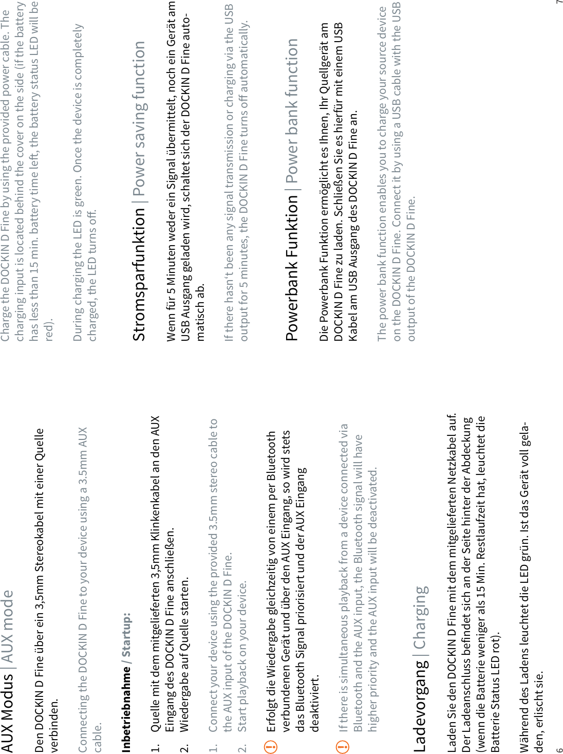6 7AUX Modus | AUX modeDen DOCKIN D Fine &uuml;ber ein 3,5mm Stereokabel mit einer Quelle verbinden.Connecting the DOCKIN D Fine to your device using a 3.5mm AUX cable.Inbetriebnahme / Startup:1.  Quelle mit dem mitgelieferten 3,5mm Klinkenkabel an den AUX    Eingang des DOCKIN D Fine anschlie&szlig;en.2.  Wiedergabe auf Quelle starten.1.  Connect your device using the provided 3.5mm stereo cable to    the AUX input of the DOCKIN D Fine.2.  Start playback on your device.  Erfolgt die Wiedergabe gleichzeitig von einem per Bluetooth    verbundenen Ger&auml;t und &uuml;ber den AUX Eingang, so wird stets    das Bluetooth Signal priorisiert und der AUX Eingang  deaktiviert.  If there is simultaneous playback from a device connected via    Bluetooth and the AUX input, the Bluetooth signal will have    higher priority and the AUX input will be deactivated.Ladevorgang | ChargingStromsparfunktion | Power saving functionPowerbank Funktion | Power bank functionLaden Sie den DOCKIN D Fine mit dem mitgelieferten Netzkabel auf. Der Ladeanschluss befindet sich an der Seite hinter der Abdeckung (wenn die Batterie weniger als 15 Min. Restlaufzeit hat, leuchtet die Batterie Status LED rot).W&auml;hrend des Ladens leuchtet die LED gr&uuml;n. Ist das Ger&auml;t voll gela-den, erlischt sie.Wenn f&uuml;r 5 Minuten weder ein Signal &uuml;bermittelt, noch ein Ger&auml;t am USB Ausgang geladen wird, schaltet sich der DOCKIN D Fine auto-matisch ab.If there hasn&lsquo;t been any signal transmission or charging via the USB output for 5 minutes, the DOCKIN D Fine turns o automatically.Die Powerbank Funktion erm&ouml;glicht es Ihnen, Ihr Quellger&auml;t am  DOCKIN D Fine zu laden. Schlie&szlig;en Sie es hierf&uuml;r mit einem USB Kabel am USB Ausgang des DOCKIN D Fine an.The power bank function enables you to charge your source device on the DOCKIN D Fine. Connect it by using a USB cable with the USB output of the DOCKIN D Fine.Charge the DOCKIN D Fine by using the provided power cable. The charging input is located behind the cover on the side (if the battery has less than 15 min. battery time le, the battery status LED will be red).During charging the LED is green. Once the device is completely charged, the LED turns o.