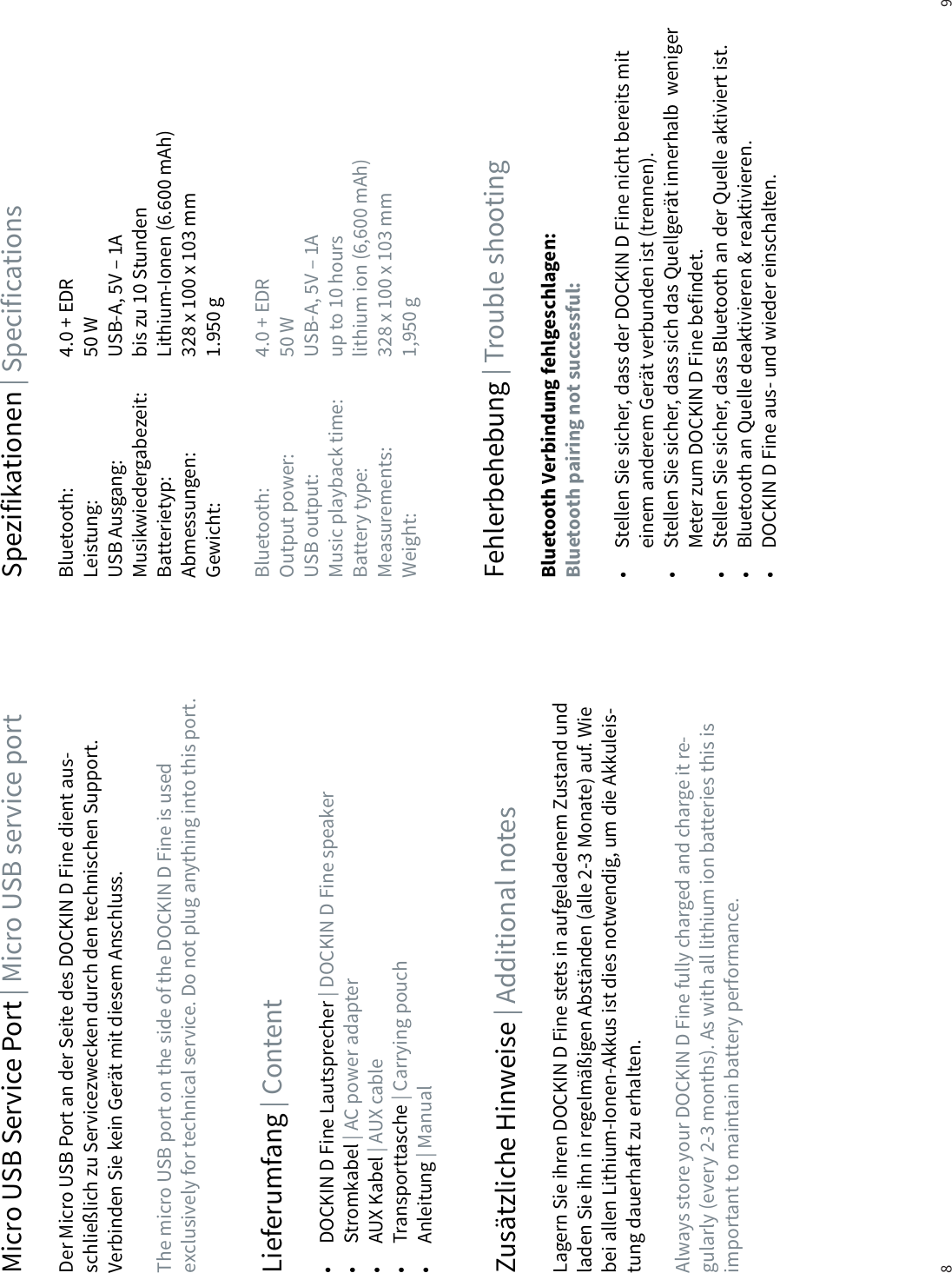 8 9Micro USB Service Port | Micro USB service portLieferumfang | ContentZus&auml;tzliche Hinweise | Additional notes Fehlerbehebung | Trouble shootingSpezifikationen | SpecificationsDer Micro USB Port an der Seite des DOCKIN D Fine dient aus-schlie&szlig;lich zu Servicezwecken durch den technischen Support. Verbinden Sie kein Ger&auml;t mit diesem Anschluss.The micro USB port on the side of the DOCKIN D Fine is used exclusively for technical service. Do not plug anything into this port.&bull;  DOCKIN D Fine Lautsprecher | DOCKIN D Fine speaker&bull; Stromkabel | AC power adapter&bull; AUX Kabel | AUX cable&bull; Transporttasche | Carrying pouch&bull; Anleitung | ManualLagern Sie ihren DOCKIN D Fine stets in aufgeladenem Zustand und laden Sie ihn in regelm&auml;&szlig;igen Abst&auml;nden (alle 2-3 Monate) auf. Wie bei allen Lithium-Ionen-Akkus ist dies notwendig, um die Akkuleis-tung dauerhaft zu erhalten. Always store your DOCKIN D Fine fully charged and charge it re-gularly (every 2-3 months). As with all lithium ion batteries this is important to maintain battery performance.Bluetooth Verbindung fehlgeschlagen: Bluetooth pairing not successful:&bull;  Stellen Sie sicher, dass der DOCKIN D Fine nicht bereits mit    einem anderem Ger&auml;t verbunden ist (trennen).&bull;  Stellen Sie sicher, dass sich das Quellger&auml;t innerhalb  weniger    Meter zum DOCKIN D Fine befindet.&bull;  Stellen Sie sicher, dass Bluetooth an der Quelle aktiviert ist.&bull;  Bluetooth an Quelle deaktivieren &amp; reaktivieren.&bull;  DOCKIN D Fine aus- und wieder einschalten.Bluetooth:     4.0 + EDRLeistung:     50 WUSB Ausgang:     USB-A, 5V &ndash; 1AMusikwiedergabezeit:   bis zu 10 StundenBatterietyp:     Lithium-Ionen (6.600 mAh)Abmessungen:     328 x 100 x 103 mmGewicht:     1.950 gBluetooth:     4.0 + EDROutput power:     50 WUSB output:     USB-A, 5V &ndash; 1AMusic playback time:   up to 10 hoursBattery type:     lithium ion (6,600 mAh)Measurements:     328 x 100 x 103 mmWeight:      1,950 g