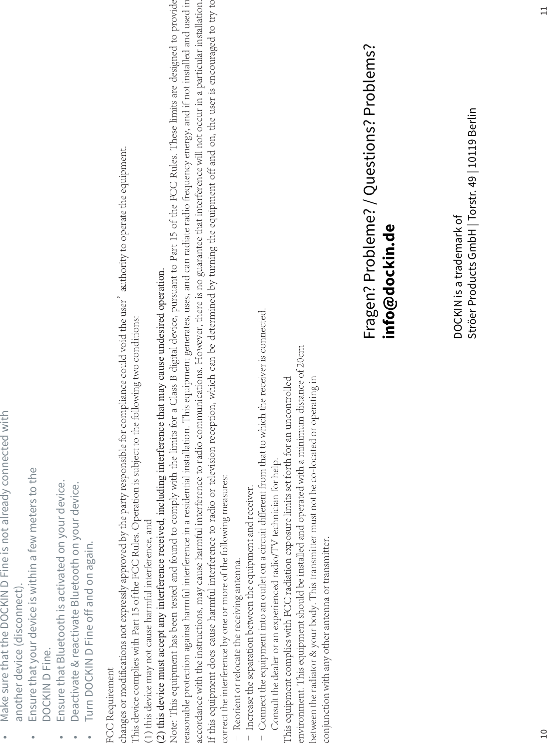 10 11DOCKIN is a trademark of Str&ouml;er Products GmbH | Torstr. 49 | 10119 BerlinFragen? Probleme? / Questions? Problems? info@dockin.de&bull;  Make sure that the DOCKIN D Fine is not already connected with    another device (disconnect).&bull;  Ensure that your device is within a few meters to the    DOCKIN D Fine.&bull;  Ensure that Bluetooth is activated on your device.&bull;  Deactivate &amp; reactivate Bluetooth on your device.&bull;  Turn DOCKIN D Fine off and on again.FCC Requirementchanges or modifications not expressly approved by the party responsible for compliance could void the user&rsquo;s authority to operate the equipment.This device complies with Part 15 of the FCC Rules. Operation is subject to the following two conditions:(1) this device may not cause harmful interference, and(2) this device must accept any interference received, including interference that may cause undesired operation.Note: This equipment has been tested and found to comply with the limits for a Class B digital device, pursuant to Part 15 of the FCC Rules. These limits are designed to providereasonable protection against harmful interference in a residential installation. This equipment generates, uses, and can radiate radio frequency energy, and if not installed and used inaccordance with the instructions, may cause harmful interference to radio communications. However, there is no guarantee that interference will not occur in a particular installation.If this equipment does cause harmful interference to radio or television reception, which can be determined by turning the equipment off and on, the user is encouraged to try tocorrect the interference by one or more of the following measures:&ndash; Reorient or relocate the receiving antenna.&ndash; Increase the separation between the equipment and receiver.&ndash; Connect the equipment into an outlet on a circuit different from that to which the receiver is connected.&ndash; Consult the dealer or an experienced radio/TV technician for help.This equipment complies with FCC radiation exposure limits set forth for an uncontrolledenvironment. This equipment should be installed and operated with a minimum distance of 20cmbetween the radiator &amp; your body. This transmitter must not be co-located or operating inconjunction with any other antenna or transmitter.