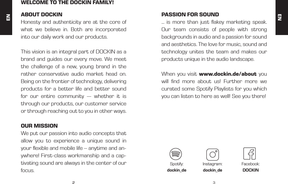 22 3ENWELCOME TO THE DOCKIN FAMILY!ABOUT DOCKINHonesty and authenticity are at the core of what we believe in. Both are incorporated into our daily work and our products.This vision is an integral part of DOCKIN as a brand and guides our every move. We meet the challenge of a new, young brand in the rather conservative audio market head on. Being on the frontier of technology, delivering products for a better life and better sound for our entire community &mdash; whether it is through our products, our customer service or through reaching out to you in other ways.OUR MISSIONWe put our passion into audio concepts that allow you to experience a unique sound in your exible and mobile life &ndash; anytime and an-ywhere! First-class workmanship and a cap-tivating sound are always in the center of our focus.PASSION FOR SOUND&hellip; is more than just akey marketing speak. Our team consists of people with strong backgrounds in audio and a passion for sound and aesthetics. The love for music, sound and technology unites the team and makes our products unique in the audio landscape.When you visit www.dockin.de/about you will nd more about us! Further more we curated some Spotify Playlists for you which you can listen to here as well! See you there! Spotify:dockin_deInstagram:dockin_deFacebook:DOCKINEN
