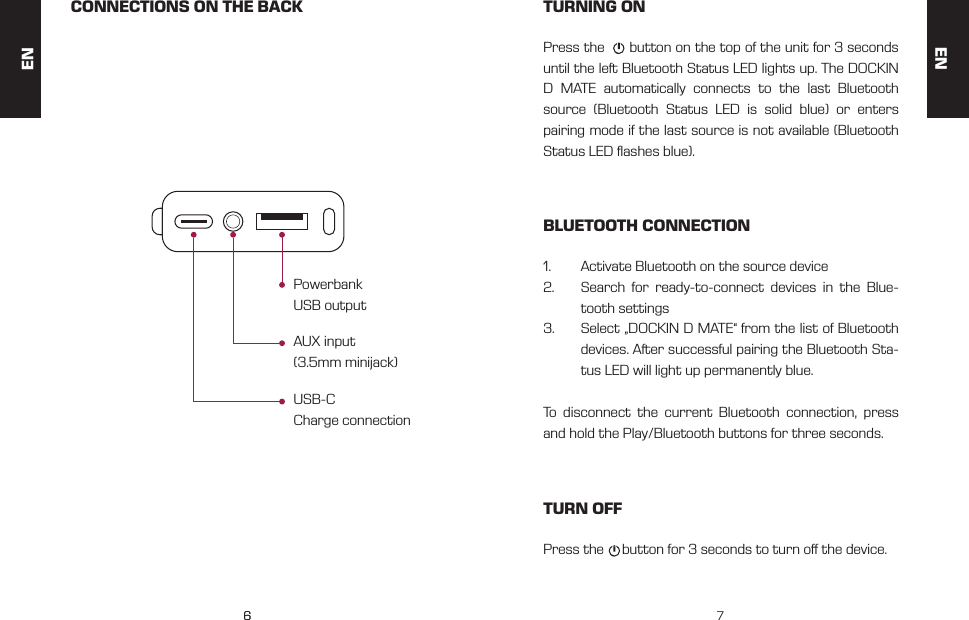 66 7CONNECTIONS ON THE BACK TURNING ONBLUETOOTH CONNECTIONTURN OFFUSB-C Charge connectionPress the      button on the top of the unit for 3 seconds until the left Bluetooth Status LED lights up. The DOCKIN D MATE automatically connects to the last Bluetooth source (Bluetooth Status LED is solid blue) or enters pairing mode if the last source is not available (Bluetooth Status LED ashes blue).1.  Activate Bluetooth on the source device 2.  Search for ready-to-connect devices in the Blue-tooth settings3.  Select &bdquo;DOCKIN D MATE&ldquo; from the list of Bluetooth devices. After successful pairing the Bluetooth Sta-tus LED will light up permanently blue.To disconnect the current Bluetooth connection, press and hold the Play/Bluetooth buttons for three seconds.Press the     button for 3 seconds to turn o the device.AUX input (3.5mm minijack)Powerbank USB outputENEN