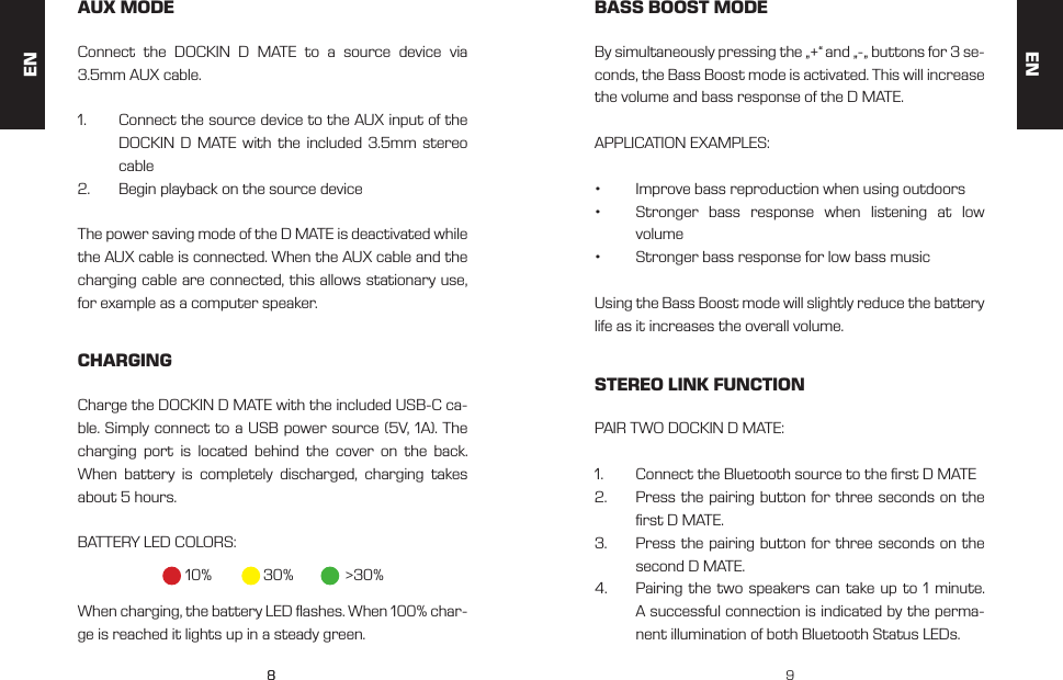 88 9AUX MODE BASS BOOST MODESTEREO LINK FUNCTIONCHARGINGConnect the DOCKIN D MATE to a source device via 3.5mm AUX cable.1.  Connect the source device to the AUX input of the DOCKIN D MATE with the included 3.5mm stereo cable2.  Begin playback on the source deviceThe power saving mode of the D MATE is deactivated while the AUX cable is connected. When the AUX cable and the charging cable are connected, this allows stationary use, for example as a computer speaker.By simultaneously pressing the &bdquo;+&ldquo; and &bdquo;-&bdquo; buttons for 3 se-conds, the Bass Boost mode is activated. This will increase the volume and bass response of the D MATE. APPLICATION EXAMPLES:&bull;  Improve bass reproduction when using outdoors&bull;  Stronger bass response when listening at low  volume&bull;  Stronger bass response for low bass musicUsing the Bass Boost mode will slightly reduce the battery life as it increases the overall volume.PAIR TWO DOCKIN D MATE:1.  Connect the Bluetooth source to the rst D MATE2.  Press the pairing button for three seconds on the rst D MATE.3.  Press the pairing button for three seconds on the second D MATE.4.  Pairing the two speakers can take up to 1 minute. A successful connection is indicated by the perma-nent illumination of both Bluetooth Status LEDs.Charge the DOCKIN D MATE with the included USB-C ca-ble. Simply connect to a USB power source (5V, 1A). The charging port is located behind the cover on the back. When battery is completely discharged, charging takes about 5 hours. BATTERY LED COLORS:When charging, the battery LED ashes. When 100% char-ge is reached it lights up in a steady green.10% 30% >30%ENEN