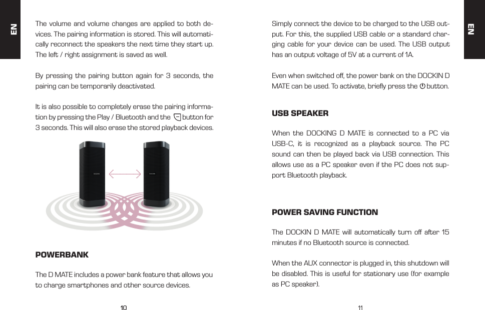 1010 11The volume and volume changes are applied to both de-vices. The pairing information is stored. This will automati-cally reconnect the speakers the next time they start up. The left / right assignment is saved as well.By pressing the pairing button again for 3 seconds, the pairing can be temporarily deactivated. It is also possible to completely erase the pairing informa-tion by pressing the Play / Bluetooth and the        button for 3 seconds. This will also erase the stored playback devices.POWERBANKUSB SPEAKERPOWER SAVING FUNCTIONThe D MATE includes a power bank feature that allows you to charge smartphones and other source devices.When the DOCKING D MATE is connected to a PC via USB-C, it is recognized as a playback source. The PC sound can then be played back via USB connection. This allows use as a PC speaker even if the PC does not sup-port Bluetooth playback.The DOCKIN D MATE will automatically turn o after 15 minutes if no Bluetooth source is connected. When the AUX connector is plugged in, this shutdown will be disabled. This is useful for stationary use (for example as PC speaker).Simply connect the device to be charged to the USB out-put. For this, the supplied USB cable or a standard char-ging cable for your device can be used. The USB output has an output voltage of 5V at a current of 1A. Even when switched o, the power bank on the DOCKIN D MATE can be used. To activate, briey press the     button.ENEN