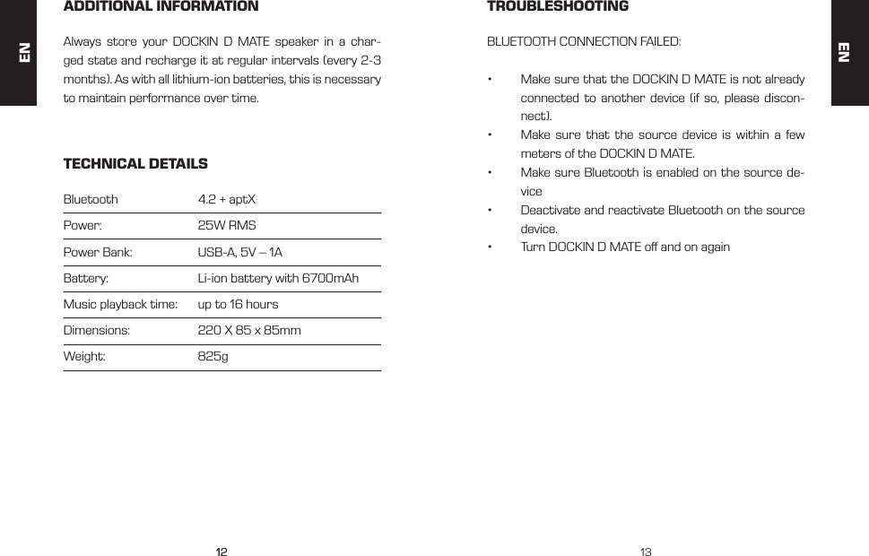 1212 13ADDITIONAL INFORMATION TROUBLESHOOTINGTECHNICAL DETAILSAlways store your DOCKIN D MATE speaker in a char-ged state and recharge it at regular intervals (every 2-3 months). As with all lithium-ion batteries, this is necessary to maintain performance over time.BLUETOOTH CONNECTION FAILED:&bull;  Make sure that the DOCKIN D MATE is not already connected to another device (if so, please discon-nect).&bull;  Make sure that the source device is within a few meters of the DOCKIN D MATE.&bull;  Make sure Bluetooth is enabled on the source de-vice&bull;  Deactivate and reactivate Bluetooth on the source device.&bull;  Turn DOCKIN D MATE o and on againBluetooth     4.2 + aptXPower:     25W RMSPower Bank:   USB-A, 5V &ndash; 1ABattery:     Li-ion battery with 6700mAhMusic playback time:   up to 16 hoursDimensions:   220 X 85 x 85mmWeight:     825gENEN
