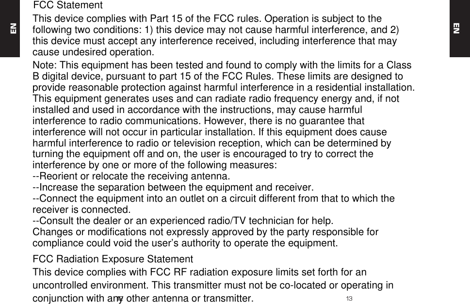 1212 13ENENThis device complies with Part 15 of the FCC rules. Operation is subject to the following two conditions: 1) this device may not cause harmful interference, and 2) this device must accept any interference received, including interference that may cause undesired operation.Note: This equipment has been tested and found to comply with the limits for a ClassB digital device, pursuant to part 15 of the FCC Rules. These limits are designed toprovide reasonable protection against harmful interference in a residential installation.This equipment generates uses and can radiate radio frequency energy and, if not installed and used in accordance with the instructions, may cause harmful interference to radio communications. However, there is no guarantee that interference will not occur in particular installation. If this equipment does cause harmful interference to radio or television reception, which can be determined by turning the equipment off and on, the user is encouraged to try to correct the interference by one or more of the following measures:--Reorient or relocate the receiving antenna.--Increase the separation between the equipment and receiver.--Connect the equipment into an outlet on a circuit different from that to which the receiver is connected.--Consult the dealer or an experienced radio/TV technician for help.Changes or modifications not expressly approved by the party responsible for compliance could void the user&rsquo;s authority to operate the equipment.FCC Radiation Exposure StatementThis device complies with FCC RF radiation exposure limits set forth for an uncontrolled environment. This transmitter must not be co-located or operating in conjunction with any other antenna or transmitter.FCC Statement