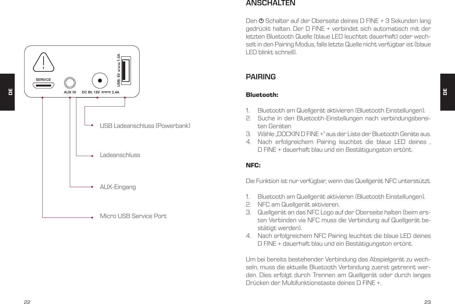 22 23USB Ladeanschluss (Powerbank)AUX-EingangLadeanschlussMicro USB Service PortANSCHALTENPAIRINGDen     Schalter auf der Oberseite deines D FINE + 3 Sekunden lang gedr&uuml;ckt halten. Der D FINE + verbindet sich automatisch mit der letzten Bluetooth Quelle (blaue LED leuchtet dauerhaft) oder wech-selt in den Pairing Modus, falls letzte Quelle nicht verf&uuml;gbar ist (blaue LED blinkt schnell).Bluetooth:1.  Bluetooth am Quellger&auml;t aktivieren (Bluetooth Einstellungen). 2.  Suche in den Bluetooth-Einstellungen nach verbindungsberei-ten Ger&auml;ten 3.  W&auml;hle &bdquo;DOCKIN D FINE +&ldquo; aus der Liste der Bluetooth Ger&auml;te aus. 4.  Nach erfolgreichem Pairing leuchtet die blaue LED deines &sbquo; D FINE + dauerhaft blau und ein Best&auml;tigungston ert&ouml;nt. NFC: Die Funktion ist nur verf&uuml;gbar, wenn das Quellger&auml;t NFC unterst&uuml;tzt. 1.  Bluetooth am Quellger&auml;t aktivieren (Bluetooth Einstellungen). 2.  NFC am Quellger&auml;t aktivieren. 3.  Quellger&auml;t an das NFC Logo auf der Oberseite halten (beim ers-ten Verbinden via NFC muss die Verbindung auf Quellger&auml;t be-st&auml;tigt werden). 4.  Nach erfolgreichem NFC Pairing leuchtet die blaue LED deines D FINE + dauerhaft blau und ein Best&auml;tigungston ert&ouml;nt. Um bei bereits bestehender Verbindung das Abspielger&auml;t zu wech-seln, muss die aktuelle Bluetooth Verbindung zuerst getrennt wer-den. Dies erfolgt durch Trennen am Quellger&auml;t oder durch langes Dr&uuml;cken der Multifunktionstaste deines D FINE +. DEDE