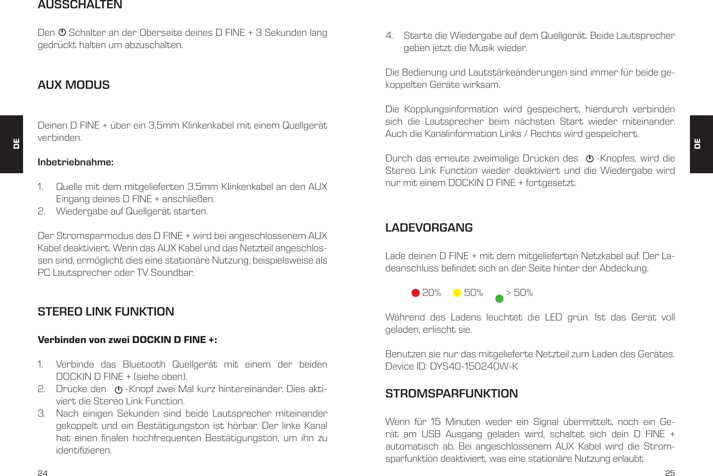 24 25AUX MODUSDeinen D FINE + &uuml;ber ein 3,5mm Klinkenkabel mit einem Quellger&auml;t verbinden. Inbetriebnahme:1.  Quelle mit dem mitgelieferten 3,5mm Klinkenkabel an den AUX Eingang deines D FINE + anschlie&szlig;en. 2.  Wiedergabe auf Quellger&auml;t starten. Der Stromsparmodus des D FINE + wird bei angeschlossenem AUX Kabel deaktiviert. Wenn das AUX Kabel und das Netzteil angeschlos-sen sind, erm&ouml;glicht dies eine station&auml;re Nutzung, beispielsweise als PC Lautsprecher oder TV Soundbar.AUSSCHALTENDen     Schalter an der Oberseite deines D FINE + 3 Sekunden lang gedr&uuml;ckt halten um abzuschalten. STEREO LINK FUNKTIONVerbinden von zwei DOCKIN D FINE +:1.  Verbinde das Bluetooth Quellger&auml;t mit einem der beiden  DOCKIN D FINE + (siehe oben).2.  Dr&uuml;cke den      -Knopf zwei Mal kurz hintereinander. Dies akti-viert die Stereo Link Function.3.  Nach einigen Sekunden sind beide Lautsprecher miteinander gekoppelt und ein Best&auml;tigungston ist h&ouml;rbar. Der linke Kanal hat einen nalen hochfrequenten Best&auml;tigungston, um ihn zu identizieren.4.  Starte die Wiedergabe auf dem Quellger&auml;t. Beide Lautsprecher geben jetzt die Musik wieder.Die Bedienung und Lautst&auml;rke&auml;nderungen sind immer f&uuml;r beide ge-koppelten Ger&auml;te wirksam.Die Kopplungsinformation wird gespeichert, hierdurch verbinden sich die Lautsprecher beim n&auml;chsten Start wieder miteinander. Auch die Kanalinformation Links / Rechts wird gespeichert.Durch das erneute zweimalige Dr&uuml;cken des     -Knopfes, wird die Stereo Link Function wieder deaktiviert und die Wiedergabe wird nur mit einem DOCKIN D FINE + fortgesetzt.LADEVORGANGLade deinen D FINE + mit dem mitgelieferten Netzkabel auf. Der La-deanschluss bendet sich an der Seite hinter der Abdeckung.   20%    50%      > 50%W&auml;hrend des Ladens leuchtet die LED gr&uuml;n. Ist das Ger&auml;t voll  geladen, erlischt sie. Benutzen sie nur das mitgelieferte Netzteil zum Laden des Ger&auml;tes.Device ID: DYS40-150240W-KSTROMSPARFUNKTIONWenn f&uuml;r 15 Minuten weder ein Signal &uuml;bermittelt, noch ein Ge-r&auml;t am USB Ausgang geladen wird, schaltet sich dein D FINE +  automatisch ab. Bei angeschlossenem AUX Kabel wird die Strom- sparfunktion deaktiviert, was eine station&auml;re Nutzung erlaubt. DEDE