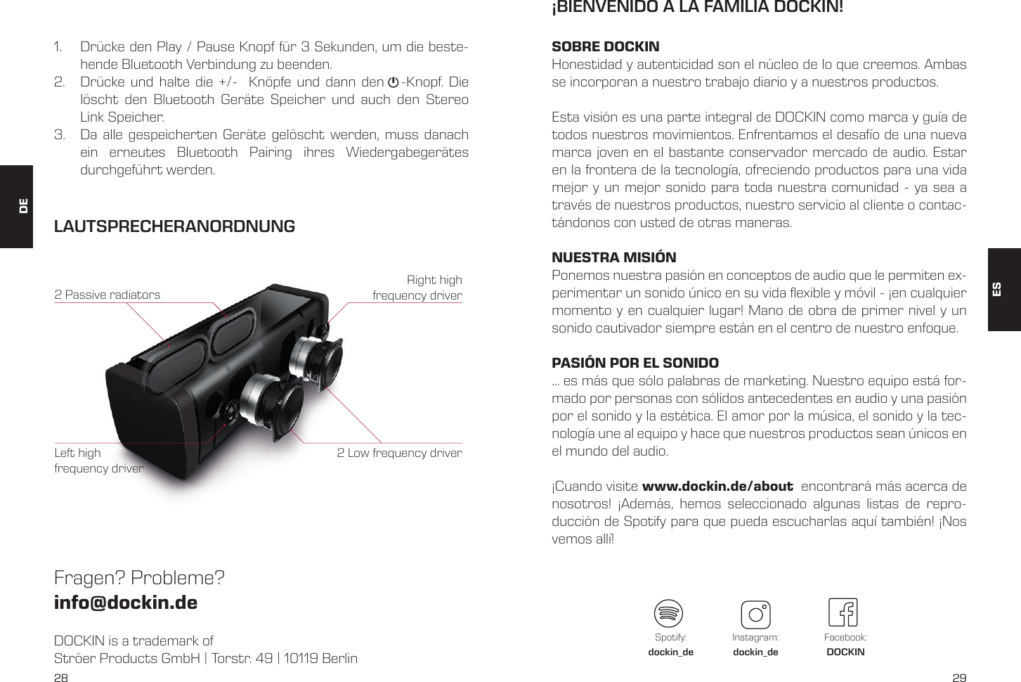 28 291.  Dr&uuml;cke den Play / Pause Knopf f&uuml;r 3 Sekunden, um die beste-hende Bluetooth Verbindung zu beenden.2.  Dr&uuml;cke und halte die +/-  Kn&ouml;pfe und dann den   -Knopf. Die l&ouml;scht den Bluetooth Ger&auml;te Speicher und auch den Stereo Link Speicher.3.  Da alle gespeicherten Ger&auml;te gel&ouml;scht werden, muss danach ein erneutes Bluetooth Pairing ihres Wiedergabeger&auml;tes durchgef&uuml;hrt werden.DOCKIN is a trademark of Str&ouml;er Products GmbH | Torstr. 49 | 10119 BerlinFragen? Probleme?  info@dockin.deLAUTSPRECHERANORDNUNG2 Low frequency driver2 Passive radiatorsRight high frequency driverLeft high frequency driverES&iexcl;BIENVENIDO A LA FAMILIA DOCKIN!SOBRE DOCKINHonestidad y autenticidad son el n&uacute;cleo de lo que creemos. Ambas se incorporan a nuestro trabajo diario y a nuestros productos.Esta visi&oacute;n es una parte integral de DOCKIN como marca y gu&iacute;a de todos nuestros movimientos. Enfrentamos el desaf&iacute;o de una nueva marca joven en el bastante conservador mercado de audio. Estar en la frontera de la tecnolog&iacute;a, ofreciendo productos para una vida mejor y un mejor sonido para toda nuestra comunidad - ya sea a trav&eacute;s de nuestros productos, nuestro servicio al cliente o contac-t&aacute;ndonos con usted de otras maneras.NUESTRA MISI&Oacute;NPonemos nuestra pasi&oacute;n en conceptos de audio que le permiten ex-perimentar un sonido &uacute;nico en su vida exible y m&oacute;vil - &iexcl;en cualquier momento y en cualquier lugar! Mano de obra de primer nivel y un sonido cautivador siempre est&aacute;n en el centro de nuestro enfoque.PASI&Oacute;N POR EL SONIDO... es m&aacute;s que s&oacute;lo palabras de marketing. Nuestro equipo est&aacute; for-mado por personas con s&oacute;lidos antecedentes en audio y una pasi&oacute;n por el sonido y la est&eacute;tica. El amor por la m&uacute;sica, el sonido y la tec-nolog&iacute;a une al equipo y hace que nuestros productos sean &uacute;nicos en el mundo del audio.&iexcl;Cuando visite www.dockin.de/about  encontrar&aacute; m&aacute;s acerca de nosotros! &iexcl;Adem&aacute;s, hemos seleccionado algunas listas de repro-ducci&oacute;n de Spotify para que pueda escucharlas aqu&iacute; tambi&eacute;n! &iexcl;Nos vemos all&iacute;!Spotify:dockin_deInstagram:dockin_deFacebook:DOCKINDE