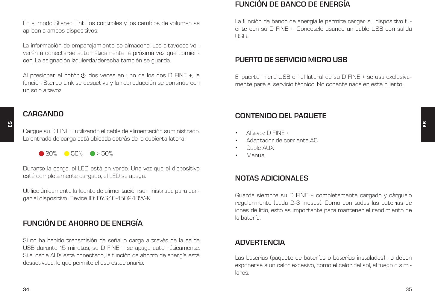 34 35En el modo Stereo Link, los controles y los cambios de volumen se aplican a ambos dispositivos.La informaci&oacute;n de emparejamiento se almacena. Los altavoces vol-ver&aacute;n a conectarse autom&aacute;ticamente la pr&oacute;xima vez que comien-cen. La asignaci&oacute;n izquierda/derecha tambi&eacute;n se guarda.Al presionar el bot&oacute;n    dos veces en uno de los dos D FINE +, la funci&oacute;n Stereo Link se desactiva y la reproducci&oacute;n se contin&uacute;a con un solo altavoz.CARGANDOCargue su D FINE + utilizando el cable de alimentaci&oacute;n suministrado. La entrada de carga est&aacute; ubicada detr&aacute;s de la cubierta lateral.   20%    50%      > 50%Durante la carga, el LED est&aacute; en verde. Una vez que el dispositivo est&eacute; completamente cargado, el LED se apaga.Utilice &uacute;nicamente la fuente de alimentaci&oacute;n suministrada para car-gar el dispositivo. Device ID: DYS40-150240W-KFUNCI&Oacute;N DE AHORRO DE ENERG&Iacute;ASi no ha habido transmisi&oacute;n de se&ntilde;al o carga a trav&eacute;s de la salida USB durante 15 minutos, su D FINE + se apaga autom&aacute;ticamente. Si el cable AUX est&aacute; conectado, la funci&oacute;n de ahorro de energ&iacute;a est&aacute; desactivada, lo que permite el uso estacionario.CONTENIDO DEL PAQUETE&bull;  Altavoz D FINE +&bull;  Adaptador de corriente AC&bull;  Cable AUX&bull;  ManualPUERTO DE SERVICIO MICRO USBEl puerto micro USB en el lateral de su D FINE + se usa exclusiva-mente para el servicio t&eacute;cnico. No conecte nada en este puerto.FUNCI&Oacute;N DE BANCO DE ENERG&Iacute;ALa funci&oacute;n de banco de energ&iacute;a le permite cargar su dispositivo fu-ente con su D FINE +. Con&eacute;ctelo usando un cable USB con salida USB.NOTAS ADICIONALESGuarde siempre su D FINE + completamente cargado y c&aacute;rguelo regularmente (cada 2-3 meses). Como con todas las bater&iacute;as de iones de litio, esto es importante para mantener el rendimiento de la bater&iacute;a.ESESADVERTENCIA Las bater&iacute;as (paquete de bater&iacute;as o bater&iacute;as instaladas) no deben exponerse a un calor excesivo, como el calor del sol, el fuego o simi-lares.