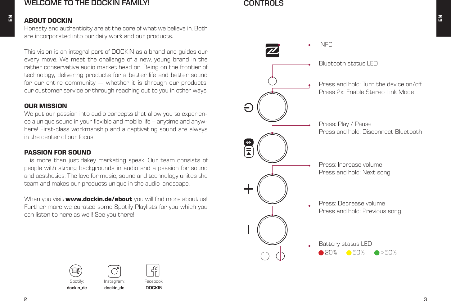 2 3WELCOME TO THE DOCKIN FAMILY!ABOUT DOCKINHonesty and authenticity are at the core of what we believe in. Both are incorporated into our daily work and our products.This vision is an integral part of DOCKIN as a brand and guides our every move. We meet the challenge of a new, young brand in the rather conservative audio market head on. Being on the frontier of technology, delivering products for a better life and better sound for our entire community &mdash; whether it is through our products, our customer service or through reaching out to you in other ways.OUR MISSIONWe put our passion into audio concepts that allow you to experien-ce a unique sound in your exible and mobile life &ndash; anytime and anyw-here! First-class workmanship and a captivating sound are always in the center of our focus.PASSION FOR SOUND&hellip; is more than just akey marketing speak. Our team consists of people with strong backgrounds in audio and a passion for sound and aesthetics. The love for music, sound and technology unites the team and makes our products unique in the audio landscape.When you visit www.dockin.de/about you will nd more about us! Further more we curated some Spotify Playlists for you which you can listen to here as well! See you there! ENENSpotify:dockin_deInstagram:dockin_deFacebook:DOCKINCONTROLS NFC Bluetooth status LEDPress and hold: Turn the device on/oPress 2x: Enable Stereo Link ModePress: Play / PausePress and hold: Disconnect BluetoothPress: Increase volumePress and hold: Next songPress: Decrease volume Press and hold: Previous song Battery status LED20% 50% >50%