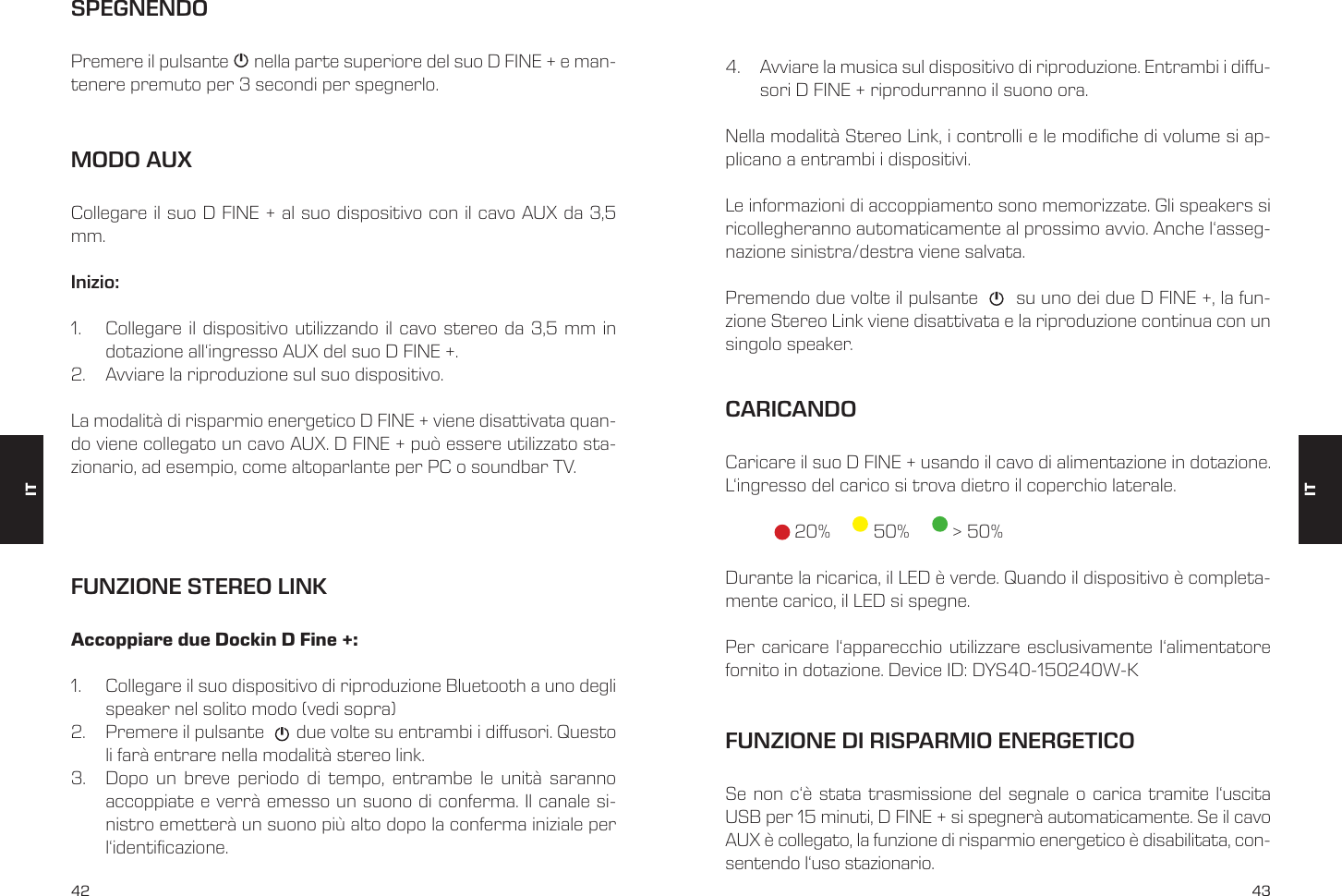 42 43MODO AUXCollegare il suo D FINE + al suo dispositivo con il cavo AUX da 3,5 mm.Inizio: 1.  Collegare il dispositivo utilizzando il cavo stereo da 3,5 mm in dotazione all&lsquo;ingresso AUX del suo D FINE +.2.  Avviare la riproduzione sul suo dispositivo.La modalit&agrave; di risparmio energetico D FINE + viene disattivata quan-do viene collegato un cavo AUX. D FINE + pu&ograve; essere utilizzato sta-zionario, ad esempio, come altoparlante per PC o soundbar TV.SPEGNENDOPremere il pulsante      nella parte superiore del suo D FINE + e man-tenere premuto per 3 secondi per spegnerlo.FUNZIONE STEREO LINKAccoppiare due Dockin D Fine +:1.  Collegare il suo dispositivo di riproduzione Bluetooth a uno degli speaker nel solito modo (vedi sopra)2.  Premere il pulsante       due volte su entrambi i diusori. Questo li far&agrave; entrare nella modalit&agrave; stereo link.3.  Dopo un breve periodo di tempo, entrambe le unit&agrave; saranno accoppiate e verr&agrave; emesso un suono di conferma. Il canale si-nistro emetter&agrave; un suono pi&ugrave; alto dopo la conferma iniziale per l&lsquo;identicazione. 4.  Avviare la musica sul dispositivo di riproduzione. Entrambi i diu-sori D FINE + riprodurranno il suono ora.Nella modalit&agrave; Stereo Link, i controlli e le modiche di volume si ap-plicano a entrambi i dispositivi.Le informazioni di accoppiamento sono memorizzate. Gli speakers si ricollegheranno automaticamente al prossimo avvio. Anche l&lsquo;asseg-nazione sinistra/destra viene salvata.Premendo due volte il pulsante       su uno dei due D FINE +, la fun-zione Stereo Link viene disattivata e la riproduzione continua con un singolo speaker.CARICANDOCaricare il suo D FINE + usando il cavo di alimentazione in dotazione. L&lsquo;ingresso del carico si trova dietro il coperchio laterale.   20%    50%      > 50%Durante la ricarica, il LED &egrave; verde. Quando il dispositivo &egrave; completa-mente carico, il LED si spegne.Per caricare l&lsquo;apparecchio utilizzare esclusivamente l&lsquo;alimentatore fornito in dotazione. Device ID: DYS40-150240W-KFUNZIONE DI RISPARMIO ENERGETICOSe non c&lsquo;&egrave; stata trasmissione del segnale o carica tramite l&lsquo;uscita USB per 15 minuti, D FINE + si spegner&agrave; automaticamente. Se il cavo AUX &egrave; collegato, la funzione di risparmio energetico &egrave; disabilitata, con-sentendo l&lsquo;uso stazionario.ITIT