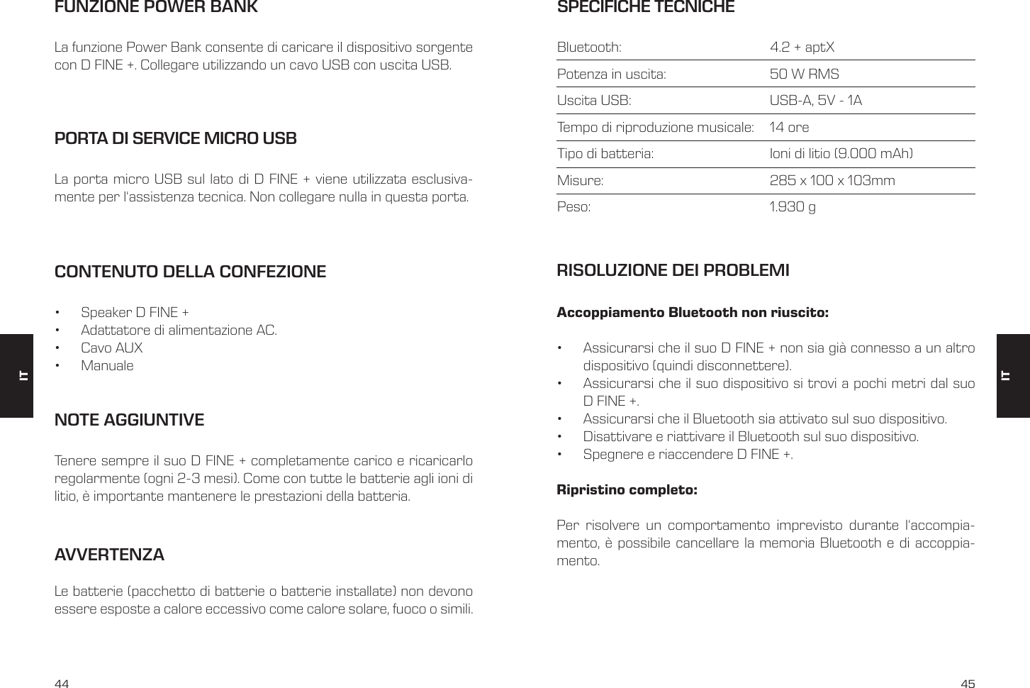 44 45CONTENUTO DELLA CONFEZIONE&bull;  Speaker D FINE +&bull;  Adattatore di alimentazione AC.&bull;  Cavo AUX&bull;  ManualePORTA DI SERVICE MICRO USBLa porta micro USB sul lato di D FINE + viene utilizzata esclusiva-mente per l&lsquo;assistenza tecnica. Non collegare nulla in questa porta.FUNZIONE POWER BANKLa funzione Power Bank consente di caricare il dispositivo sorgente con D FINE +. Collegare utilizzando un cavo USB con uscita USB.NOTE AGGIUNTIVETenere sempre il suo D FINE + completamente carico e ricaricarlo regolarmente (ogni 2-3 mesi). Come con tutte le batterie agli ioni di litio, &egrave; importante mantenere le prestazioni della batteria.SPECIFICHE TECNICHEBluetooth:      4.2 + aptXPotenza in uscita:    50 W RMSUscita USB:       USB-A, 5V - 1ATempo di riproduzione musicale:   14 oreTipo di batteria:       Ioni di litio (9.000 mAh)Misure:        285 x 100 x 103mmPeso:     1.930 gAccoppiamento Bluetooth non riuscito:&bull;  Assicurarsi che il suo D FINE + non sia gi&agrave; connesso a un altro dispositivo (quindi disconnettere).&bull;  Assicurarsi che il suo dispositivo si trovi a pochi metri dal suo D FINE +.&bull;  Assicurarsi che il Bluetooth sia attivato sul suo dispositivo.&bull;  Disattivare e riattivare il Bluetooth sul suo dispositivo.&bull;  Spegnere e riaccendere D FINE +.Ripristino completo:Per risolvere un comportamento imprevisto durante l&lsquo;accompia-mento, &egrave; possibile cancellare la memoria Bluetooth e di accoppia-mento.RISOLUZIONE DEI PROBLEMIITITAVVERTENZA Le batterie (pacchetto di batterie o batterie installate) non devono essere esposte a calore eccessivo come calore solare, fuoco o simili.
