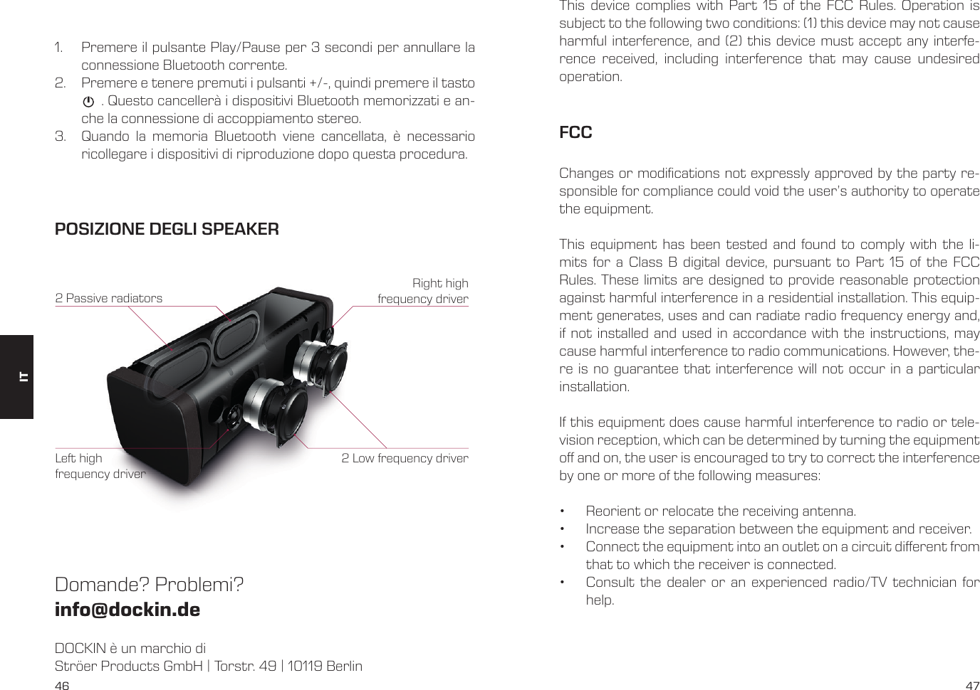 46 471.  Premere il pulsante Play/Pause per 3 secondi per annullare la connessione Bluetooth corrente.2.  Premere e tenere premuti i pulsanti +/-, quindi premere il tasto            . Questo canceller&agrave; i dispositivi Bluetooth memorizzati e an-che la connessione di accoppiamento stereo.3.  Quando la memoria Bluetooth viene cancellata, &egrave; necessario ricollegare i dispositivi di riproduzione dopo questa procedura.DOCKIN &egrave; un marchio diStr&ouml;er Products GmbH | Torstr. 49 | 10119 BerlinDomande? Problemi? info@dockin.dePOSIZIONE DEGLI SPEAKER2 Low frequency driver2 Passive radiatorsRight high frequency driverLeft high frequency driverITThis device complies with Part 15 of the FCC Rules. Operation is subject to the following two conditions: (1) this device may not cause harmful interference, and (2) this device must accept any interfe-rence received, including interference that may cause undesired operation.FCCChanges or modications not expressly approved by the party re-sponsible for compliance could void the user&rsquo;s authority to operate the equipment. This equipment has been tested and found to comply with the li-mits for a Class B digital device, pursuant to Part 15 of the FCC Rules. These limits are designed to provide reasonable protection against harmful interference in a residential installation. This equip-ment generates, uses and can radiate radio frequency energy and, if not installed and used in accordance with the instructions, may cause harmful interference to radio communications. However, the-re is no guarantee that interference will not occur in a particular installation.If this equipment does cause harmful interference to radio or tele-vision reception, which can be determined by turning the equipment o and on, the user is encouraged to try to correct the interference by one or more of the following measures:&bull;  Reorient or relocate the receiving antenna.&bull;  Increase the separation between the equipment and receiver.&bull;  Connect the equipment into an outlet on a circuit dierent from that to which the receiver is connected.&bull;  Consult the dealer or an experienced radio/TV technician for help.