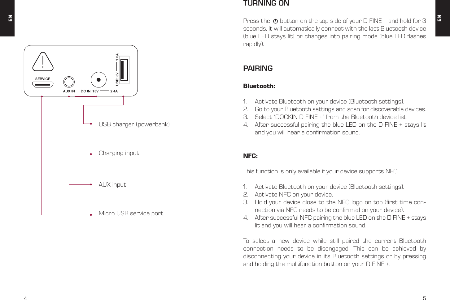 4 5USB charger (powerbank) AUX input Charging input Micro USB service port TURNING ON PAIRINGPress the      button on the top side of your D FINE + and hold for 3 seconds. It will automatically connect with the last Bluetooth device (blue LED stays lit) or changes into pairing mode (blue LED ashes rapidly).Bluetooth:1.  Activate Bluetooth on your device (Bluetooth settings). 2.  Go to your Bluetooth settings and scan for discoverable devices. 3.  Select &ldquo;DOCKIN D FINE +&ldquo; from the Bluetooth device list. 4.  After successful pairing the blue LED on the D FINE + stays lit and you will hear a conrmation sound. NFC: This function is only available if your device supports NFC. 1.  Activate Bluetooth on your device (Bluetooth settings). 2.  Activate NFC on your device. 3.  Hold your device close to the NFC logo on top (rst time con-nection via NFC needs to be conrmed on your device). 4.  After successful NFC pairing the blue LED on the D FINE + stays lit and you will hear a conrmation sound. To select a new device while still paired the current Bluetooth connection needs to be disengaged. This can be achieved by  disconnecting your device in its Bluetooth settings or by pressing and holding the multifunction button on your D FINE +. ENEN