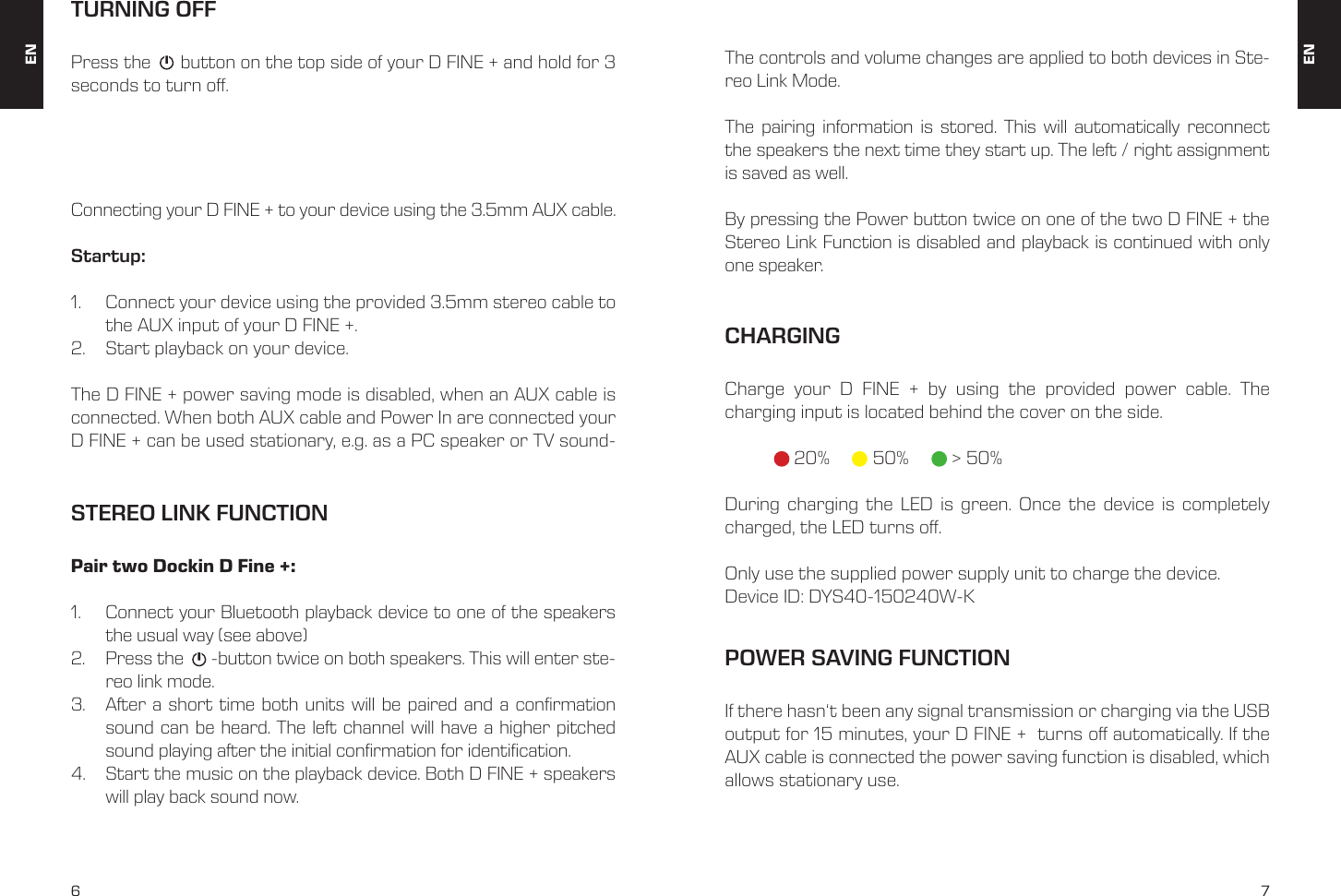 6 7STEREO LINK FUNCTIONConnecting your D FINE + to your device using the 3.5mm AUX cable. Startup:1.  Connect your device using the provided 3.5mm stereo cable to the AUX input of your D FINE +. 2.  Start playback on your device. The D FINE + power saving mode is disabled, when an AUX cable is connected. When both AUX cable and Power In are connected your D FINE + can be used stationary, e.g. as a PC speaker or TV sound-Pair two Dockin D Fine +:1.  Connect your Bluetooth playback device to one of the speakers the usual way (see above)2.  Press the      -button twice on both speakers. This will enter ste-reo link mode.3.  After a short time both units will be paired and a conrmation sound can be heard. The left channel will have a higher pitched sound playing after the initial conrmation for identication.4.  Start the music on the playback device. Both D FINE + speakers will play back sound now.The controls and volume changes are applied to both devices in Ste-reo Link Mode.The pairing information is stored. This will automatically reconnect the speakers the next time they start up. The left / right assignment is saved as well.By pressing the Power button twice on one of the two D FINE + the Stereo Link Function is disabled and playback is continued with only one speaker. TURNING OFFPress the      button on the top side of your D FINE + and hold for 3 seconds to turn o. CHARGINGCharge your D FINE + by using the provided power cable. The  charging input is located behind the cover on the side.  20%    50%      > 50%During charging the LED is green. Once the device is completely charged, the LED turns o. Only use the supplied power supply unit to charge the device.Device ID: DYS40-150240W-KPOWER SAVING FUNCTIONIf there hasn&lsquo;t been any signal transmission or charging via the USB output for 15 minutes, your D FINE +  turns o automatically. If the AUX cable is connected the power saving function is disabled, which allows stationary use. ENEN