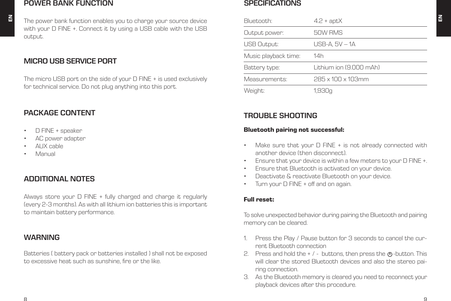 8 9Bluetooth pairing not successful: &bull;  Make sure that your D FINE + is not already connected with another device (then disconnect). &bull;  Ensure that your device is within a few meters to your D FINE +. &bull;  Ensure that Bluetooth is activated on your device. &bull;  Deactivate &amp; reactivate Bluetooth on your device. &bull;  Turn your D FINE + off and on again. Full reset:To solve unexpected behavior during pairing the Bluetooth and pairing memory can be cleared.1.  Press the Play / Pause button for 3 seconds to cancel the cur-rent Bluetooth connection2.  Press and hold the + / -  buttons, then press the     -button. This will clear the stored Bluetooth devices and also the stereo pai-ring connection.3.  As the Bluetooth memory is cleared you need to reconnect your playback devices after this procedure.PACKAGE CONTENT&bull;  D FINE + speaker &bull;  AC power adapter &bull;  AUX cable &bull;  ManualMICRO USB SERVICE PORTThe micro USB port on the side of your D FINE + is used exclusively for technical service. Do not plug anything into this port. POWER BANK FUNCTIONThe power bank function enables you to charge your source device with your D FINE +. Connect it by using a USB cable with the USB output.ADDITIONAL NOTESAlways store your D FINE + fully charged and charge it regularly (every 2-3 months). As with all lithium ion batteries this is important to maintain battery performance. SPECIFICATIONSBluetooth:     4.2 + aptXOutput power:     50W RMSUSB Output:     USB-A, 5V &ndash; 1AMusic playback time:   14hBattery type:     Lithium ion (9.000 mAh)Measurements:    285 x 100 x 103mmWeight:    1,930g ENENTROUBLE SHOOTINGWARNINGBatteries ( battery pack or batteries installed ) shall not be exposed to excessive heat such as sunshine, fire or the like.
