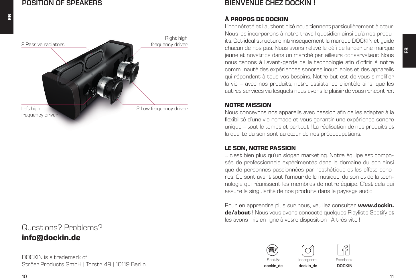10 11DOCKIN is a trademark of Str&ouml;er Products GmbH | Torstr. 49 | 10119 BerlinQuestions? Problems?info@dockin.dePOSITION OF SPEAKERS2 Low frequency driver2 Passive radiatorsRight high frequency driverLeft high frequency driverENFRBIENVENUE CHEZ DOCKIN ! &Agrave; PROPOS DE DOCKINL&rsquo;honn&ecirc;tet&eacute; et l&rsquo;authenticit&eacute; nous tiennent particuli&egrave;rement &agrave; c&oelig;ur. Nous les incorporons &agrave; notre travail quotidien ainsi qu&rsquo;&agrave; nos produ-its. Cet id&eacute;al structure intrins&egrave;quement la marque DOCKIN et guide chacun de nos pas. Nous avons relev&eacute; le d&eacute; de lancer une marque jeune et novatrice dans un march&eacute; par ailleurs conservateur. Nous nous tenons &agrave; l&rsquo;avant-garde de la technologie an d&rsquo;orir &agrave; notre communaut&eacute; des exp&eacute;riences sonores inoubliables et des appareils qui r&eacute;pondent &agrave; tous vos besoins. Notre but est de vous simplier la vie &ndash; avec nos produits, notre assistance client&egrave;le ainsi que les autres services via lesquels nous avons le plaisir de vous rencontrer.NOTRE MISSIONNous concevons nos appareils avec passion an de les adapter &agrave; la exibilit&eacute; d&rsquo;une vie nomade et vous garantir une exp&eacute;rience sonore unique &ndash; tout le temps et partout ! La r&eacute;alisation de nos produits et la qualit&eacute; du son sont au c&oelig;ur de nos pr&eacute;occupations. LE SON, NOTRE PASSION&hellip; c&rsquo;est bien plus qu&rsquo;un slogan marketing. Notre &eacute;quipe est compo-s&eacute;e de professionnels exp&eacute;riment&eacute;s dans le domaine du son ainsi que de personnes passionn&eacute;es par l&rsquo;esth&eacute;tique et les eets sono-res. Ce sont avant tout l&rsquo;amour de la musique, du son et de la tech-nologie qui r&eacute;unissent les membres de notre &eacute;quipe. C&rsquo;est cela qui assure la singularit&eacute; de nos produits dans le paysage audio. Pour en apprendre plus sur nous, veuillez consulter www.dockin.de/about ! Nous vous avons concoct&eacute; quelques Playlists Spotify et les avons mis en ligne &agrave; votre disposition ! &Agrave; tr&egrave;s vite ! Spotify:dockin_deInstagram:dockin_deFacebook:DOCKIN