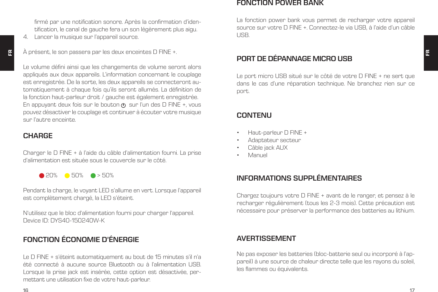 16 17rm&eacute; par une notication sonore. Apr&egrave;s la conrmation d&rsquo;iden-tication, le canal de gauche fera un son l&eacute;g&egrave;rement plus aigu. 4.  Lancer la musique sur l&rsquo;appareil source. &Agrave; pr&eacute;sent, le son passera par les deux enceintes D FINE +. Le volume d&eacute;ni ainsi que les changements de volume seront alors appliqu&eacute;s aux deux appareils. L&rsquo;information concernant le couplage est enregistr&eacute;e. De la sorte, les deux appareils se connecteront au-tomatiquement &agrave; chaque fois qu&rsquo;ils seront allum&eacute;s. La d&eacute;nition de la fonction haut-parleur droit / gauche est &eacute;galement enregistr&eacute;e. En appuyant deux fois sur le bouton     sur l&rsquo;un des D FINE +, vous pouvez d&eacute;sactiver le couplage et continuer &agrave; &eacute;couter votre musique sur l&rsquo;autre enceinte. CHARGECharger le D FINE + &agrave; l&rsquo;aide du c&acirc;ble d&rsquo;alimentation fourni. La prise d&rsquo;alimentation est situ&eacute;e sous le couvercle sur le c&ocirc;t&eacute;.    20%    50%      > 50%Pendant la charge, le voyant LED s&rsquo;allume en vert. Lorsque l&rsquo;appareil est compl&egrave;tement charg&eacute;, la LED s&rsquo;&eacute;teint. N&lsquo;utilisez que le bloc d&lsquo;alimentation fourni pour charger l&lsquo;appareil.Device ID: DYS40-150240W-KCONTENU&bull;  Haut-parleur D FINE +&bull;  Adaptateur secteur&bull;  C&acirc;ble jack AUX&bull;  ManuelPORT DE D&Eacute;PANNAGE MICRO USBLe port micro USB situ&eacute; sur le c&ocirc;t&eacute; de votre D FINE + ne sert que dans le cas d&rsquo;une r&eacute;paration technique. Ne branchez rien sur ce port. FONCTION POWER BANKLa fonction power bank vous permet de recharger votre appareil source sur votre D FINE +. Connectez-le via USB, &agrave; l&rsquo;aide d&rsquo;un c&acirc;ble USB.  INFORMATIONS SUPPL&Eacute;MENTAIRESChargez toujours votre D FINE + avant de le ranger, et pensez &agrave; le recharger r&eacute;guli&egrave;rement (tous les 2-3 mois). Cette pr&eacute;caution est n&eacute;cessaire pour pr&eacute;server la performance des batteries au lithium. FRFRFONCTION &Eacute;CONOMIE D&rsquo;&Eacute;NERGIELe D FINE + s&rsquo;&eacute;teint automatiquement au bout de 15 minutes s&rsquo;il n&rsquo;a &eacute;t&eacute; connect&eacute; &agrave; aucune source Bluetooth ou &agrave; l&rsquo;alimentation USB. Lorsque la prise jack est ins&eacute;r&eacute;e, cette option est d&eacute;sactiv&eacute;e, per-mettant une utilisation xe de votre haut-parleur.AVERTISSEMENTNe pas exposer les batteries (bloc-batterie seul ou incorpor&eacute; &agrave; l&rsquo;ap-pareil) &agrave; une source de chaleur directe telle que les rayons du soleil, les flammes ou &eacute;quivalents.