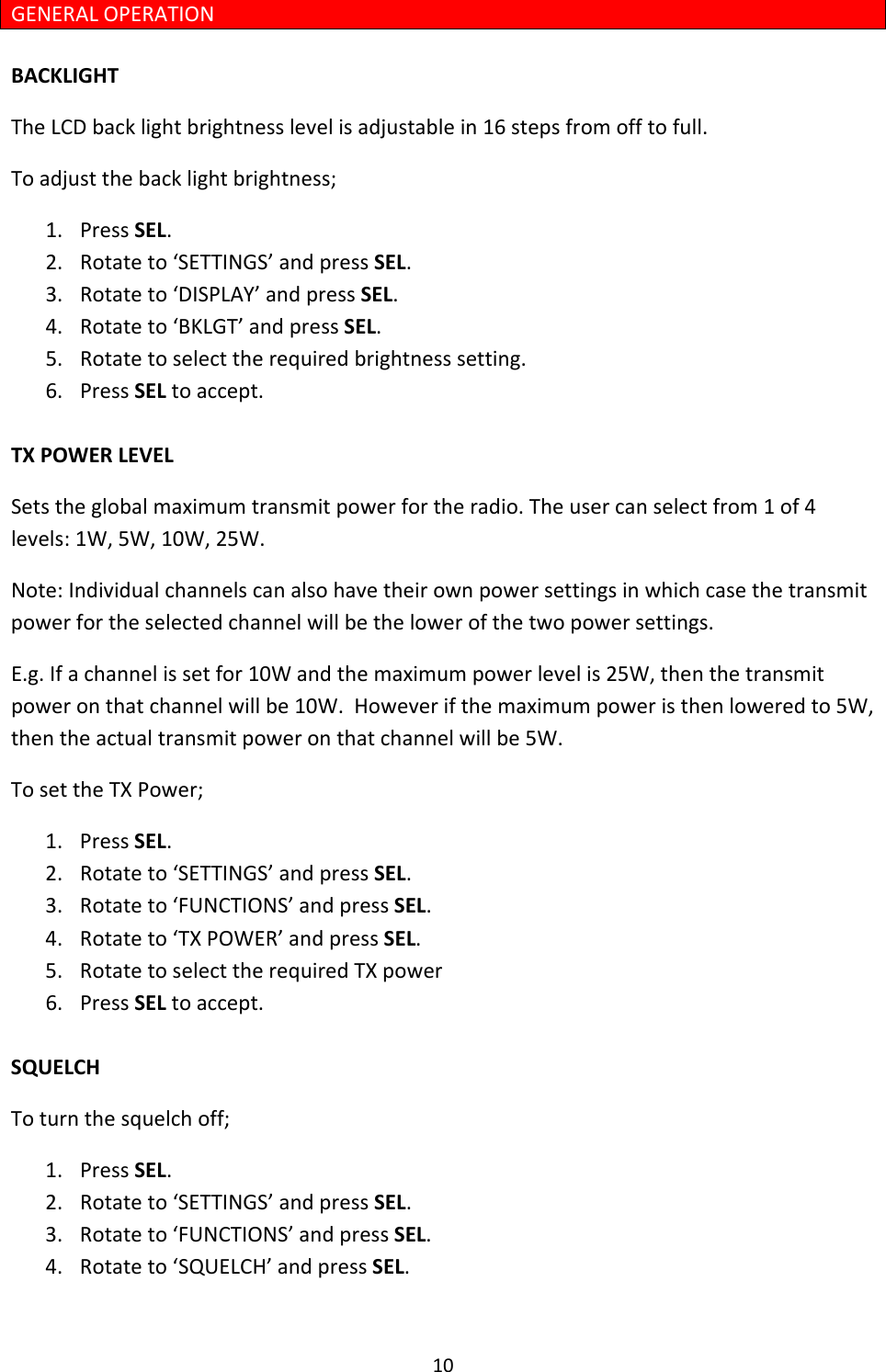 10GENERALOPERATIONBACKLIGHTTheLCDbacklightbrightnesslevelisadjustablein16stepsfromofftofull.Toadjustthebacklightbrightness;1. PressSEL.2. Rotateto‘SETTINGS’andpressSEL.3. Rotateto‘DISPLAY’andpressSEL.4. Rotateto‘BKLGT’andpressSEL.5. Rotatetoselecttherequiredbrightnesssetting.6. PressSELtoaccept.TXPOWERLEVELSetstheglobalmaximumtransmitpowerfortheradio.Theusercanselectfrom1of4levels:1W,5W,10W,25W.Note:Individualchannelscanalsohavetheirownpowersettingsinwhichcasethetransmitpowerfortheselectedchannelwillbethelowerofthetwopowersettings.E.g.Ifachannelissetfor10Wandthemaximumpowerlevelis25W,thenthetransmitpoweronthatchannelwillbe10W.Howeverifthemaximumpoweristhenloweredto5W,thentheactualtransmitpoweronthatchannelwillbe5W.TosettheTXPower;1. PressSEL.2. Rotateto‘SETTINGS’andpressSEL.3. Rotateto‘FUNCTIONS’andpressSEL.4. Rotateto‘TXPOWER’andpressSEL.5. RotatetoselecttherequiredTXpower6. PressSELtoaccept.SQUELCHToturnthesquelchoff;1. PressSEL.2. Rotateto‘SETTINGS’andpressSEL.3. Rotateto‘FUNCTIONS’andpressSEL.4. Rotateto‘SQUELCH’andpressSEL.