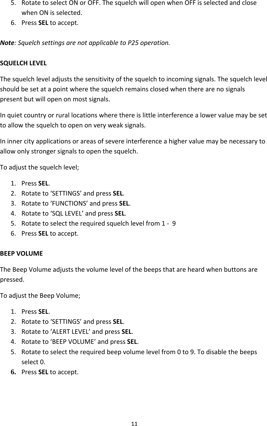 115. RotatetoselectONorOFF.ThesquelchwillopenwhenOFFisselectedandclosewhenONisselected.6. PressSELtoaccept.Note:SquelchsettingsarenotapplicabletoP25operation.SQUELCHLEVELThesquelchleveladjuststhesensitivityofthesquelchtoincomingsignals.Thesquelchlevelshouldbesetatapointwherethesquelchremainsclosedwhentherearenosignalspresentbutwillopenonmostsignals.Inquietcountryorrurallocationswherethereislittleinterferencealowervaluemaybesettoallowthesquelchtoopenonveryweaksignals.Ininnercityapplicationsorareasofsevereinterferenceahighervaluemaybenecessarytoallowonlystrongersignalstoopenthesquelch.Toadjustthesquelchlevel;1. PressSEL.2. Rotateto‘SETTINGS’andpressSEL.3. Rotateto‘FUNCTIONS’andpressSEL.4. Rotateto‘SQLLEVEL’andpressSEL.5. Rotatetoselecttherequiredsquelchlevelfrom1‐96. PressSELtoaccept.BEEPVOLUMETheBeepVolumeadjuststhevolumelevelofthebeepsthatareheardwhenbuttonsarepressed.ToadjusttheBeepVolume;1. PressSEL.2. Rotateto‘SETTINGS’andpressSEL.3. Rotateto‘ALERTLEVEL’andpressSEL.4. Rotateto‘BEEPVOLUME’andpressSEL.5. Rotatetoselecttherequiredbeepvolumelevelfrom0to9.Todisablethebeepsselect0.6. PressSELtoaccept. 